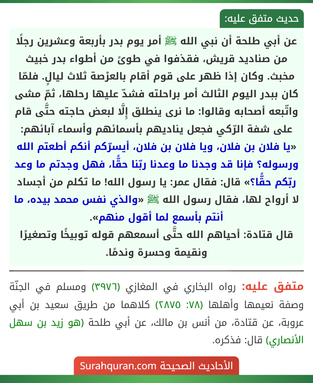 عن أبي طلحة أن نبي الله ﷺ أمر يوم بدر بأربعة وعشرين رجلًا من صناديد قريش، فقذفوا في طوىً من أطواء بدر خبيث مخبث. وكان إذا ظهر على قوم أقام بالعرْصة ثلاث ليالٍ. فلمّا كان ببدر اليوم الثالث أمر براحلته فشدّ عليها رحلها، ثمّ مشى واتّبعه أصحابه وقالوا: ما نرى ينطلق إِلَّا لبعض حاجته حتَّى قام على شفة الرّكي فجعل يناديهم بأسمائهم وأسماء آبائهم: «يا فلان بن فلان، ويا فلان بن فلان، أيسرّكم أنكم أطعتم الله ورسوله؟ فإنا قد وجدنا ما وعدنا ربّنا حقًّا، فهل وجدتم ما وعد ربّكم حقًّا؟» قال: فقال عمر: يا رسول الله! ما تكلم من أجساد لا أرواح لها، فقال رسول الله ﷺ «والذي نفس محمد بيده، ما أنتم بأسمع لما أقول منهم».
قال قتادة: أحياهم الله حتَّى أسمعهم قوله توبيخًا وتصغيرًا ونقيمة وحسرة وندمًا.