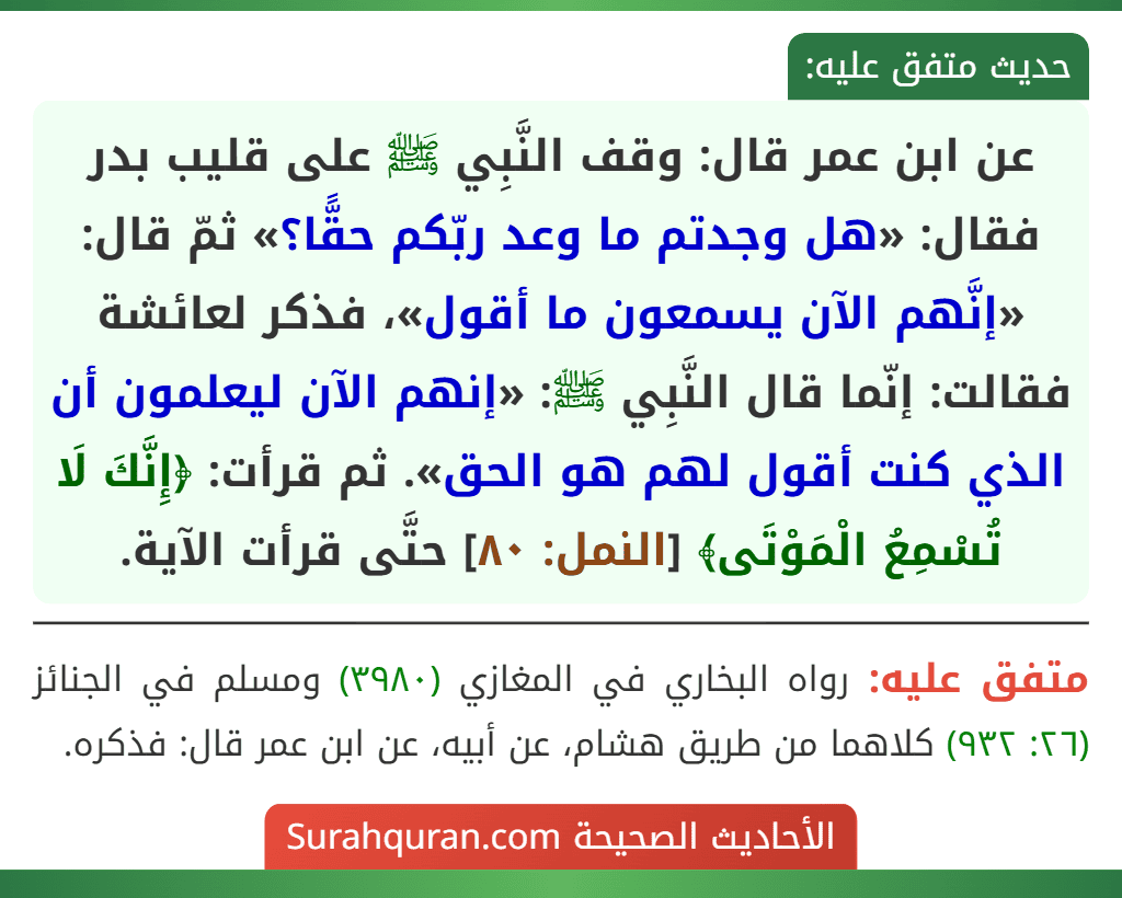 عن ابن عمر قال: وقف النَّبِي ﷺ على قليب بدر فقال: «هل وجدتم ما وعد ربّكم حقًّا؟» ثمّ قال: «إنَّهم الآن يسمعون ما أقول»، فذكر لعائشة فقالت: إنّما قال النَّبِي ﷺ: «إنهم الآن ليعلمون أن الذي كنت أقول لهم هو الحق». ثم قرأت: ﴿إِنَّكَ لَا تُسْمِعُ الْمَوْتَى﴾ [النمل: ٨٠] حتَّى قرأت الآية.