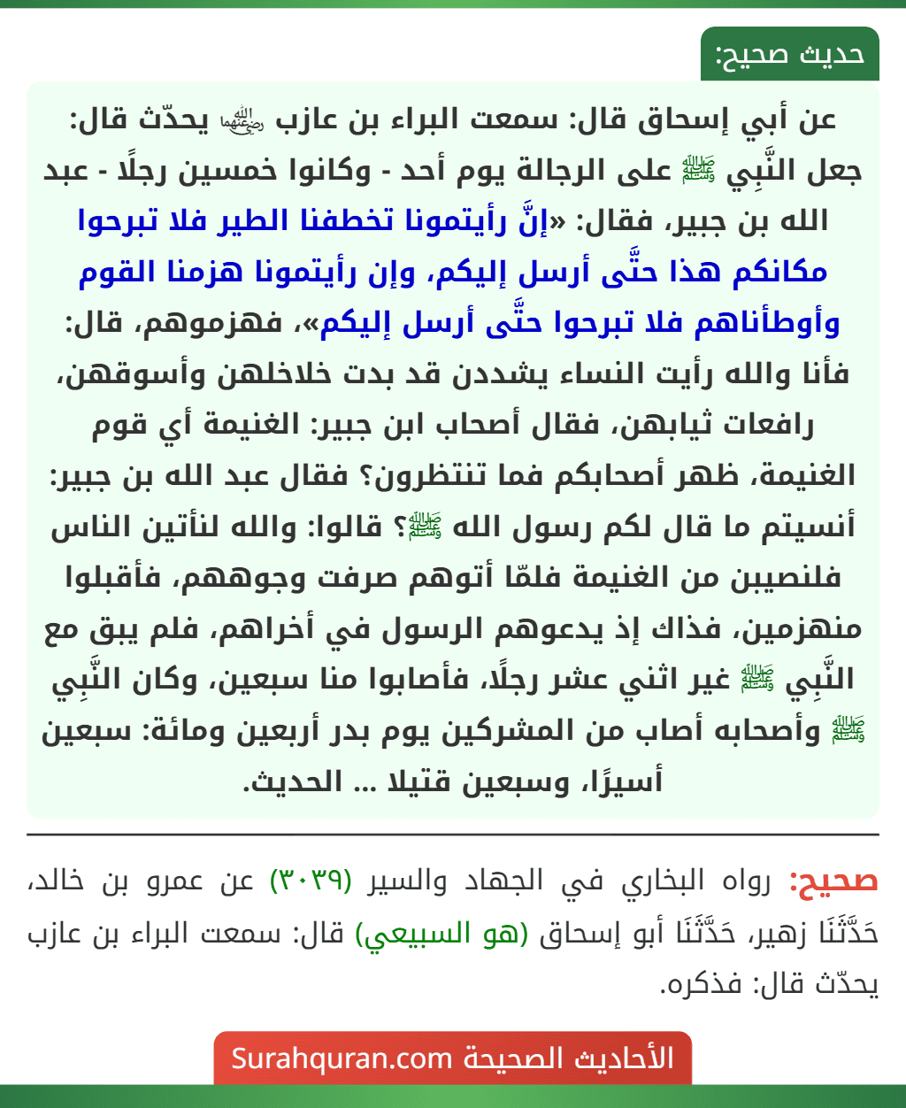 عن أبي إسحاق قال: سمعت البراء بن عازب ﵄ يحدّث قال: جعل النَّبِي ﷺ على الرجالة يوم أحد - وكانوا خمسين رجلًا - عبد الله بن جبير، فقال: «إنَّ رأيتمونا تخطفنا الطير فلا تبرحوا مكانكم هذا حتَّى أرسل إليكم، وإن رأيتمونا هزمنا القوم وأوطأناهم فلا تبرحوا حتَّى أرسل إليكم»، فهزموهم، قال: فأنا والله رأيت النساء يشددن قد بدت خلاخلهن وأسوقهن، رافعات ثيابهن، فقال أصحاب ابن جبير: الغنيمة أي قوم الغنيمة، ظهر أصحابكم فما تنتظرون؟ فقال عبد الله بن جبير: أنسيتم ما قال لكم رسول الله ﷺ؟ قالوا: والله لنأتين الناس فلنصيبن من الغنيمة فلمّا أتوهم صرفت وجوههم، فأقبلوا منهزمين، فذاك إذ يدعوهم الرسول في أخراهم، فلم يبق مع النَّبِي ﷺ غير اثني عشر رجلًا، فأصابوا منا سبعين، وكان النَّبِي ﷺ وأصحابه أصاب من المشركين يوم بدر أربعين ومائة: سبعين أسيرًا، وسبعين قتيلا ... الحديث.