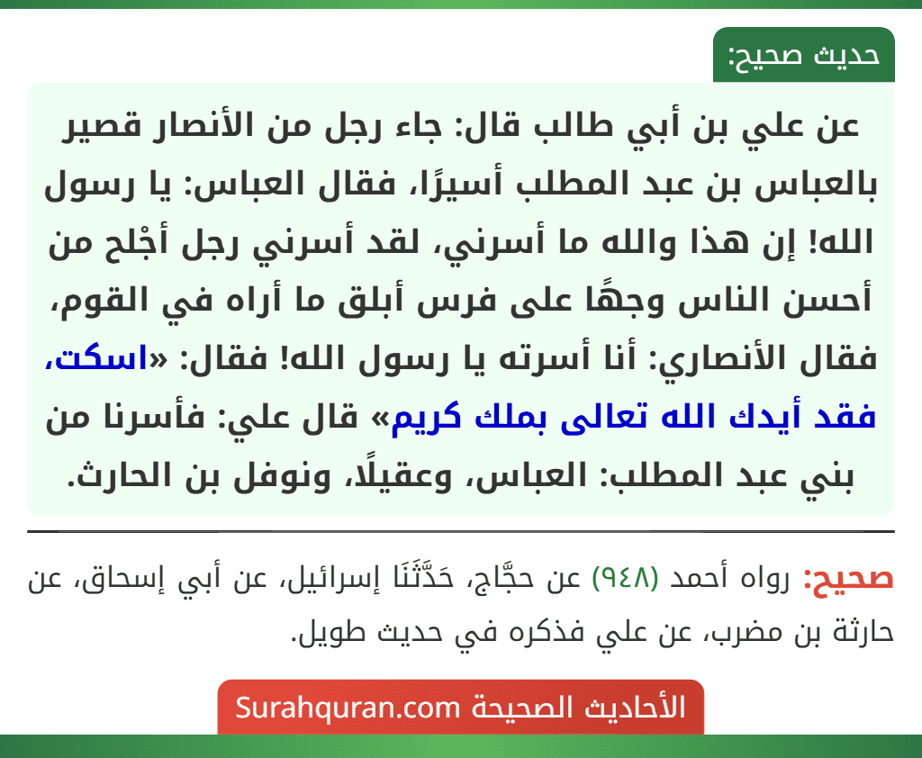 عن علي بن أبي طالب قال: جاء رجل من الأنصار قصير بالعباس بن عبد المطلب أسيرًا، فقال العباس: يا رسول الله! إن هذا والله ما أسرني، لقد أسرني رجل أجْلح من أحسن الناس وجهًا على فرس أبلق ما أراه في القوم، فقال الأنصاري: أنا أسرته يا رسول الله! فقال: «اسكت، فقد أيدك الله تعالى بملك كريم» قال علي: فأسرنا من بني عبد المطلب: العباس، وعقيلًا، ونوفل بن الحارث.