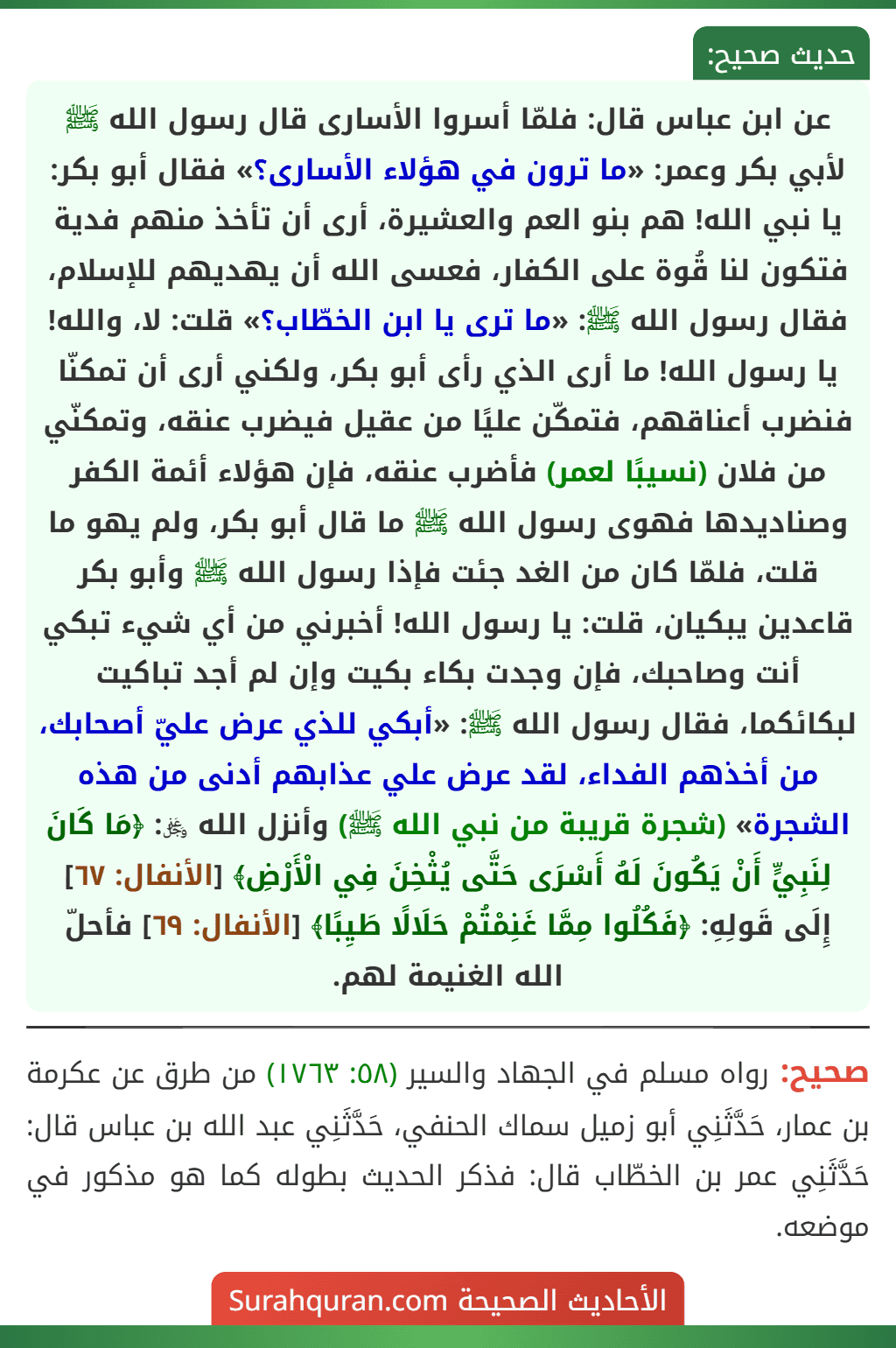 عن ابن عباس قال: فلمّا أسروا الأسارى قال رسول الله ﷺ لأبي بكر وعمر: «ما ترون في هؤلاء الأسارى؟» فقال أبو بكر: يا نبي الله! هم بنو العم والعشيرة، أرى أن تأخذ منهم فدية فتكون لنا قُوة على الكفار، فعسى الله أن يهديهم للإسلام، فقال رسول الله ﷺ: «ما ترى يا ابن الخطّاب؟» قلت: لا، والله! يا رسول الله! ما أرى الذي رأى أبو بكر، ولكني أرى أن تمكنّا فنضرب أعناقهم، فتمكّن عليًا من عقيل فيضرب عنقه، وتمكنّي من فلان (نسيبًا لعمر) فأضرب عنقه، فإن هؤلاء أئمة الكفر وصناديدها فهوى رسول الله ﷺ ما قال أبو بكر، ولم يهو ما قلت، فلمّا كان من الغد جئت فإذا رسول الله ﷺ وأبو بكر قاعدين يبكيان، قلت: يا رسول الله! أخبرني من أي شيء تبكي أنت وصاحبك، فإن وجدت بكاء بكيت وإن لم أجد تباكيت لبكائكما، فقال رسول الله ﷺ: «أبكي للذي عرض عليّ أصحابك، من أخذهم الفداء، لقد عرض علي عذابهم أدنى من هذه الشجرة» (شجرة قريبة من نبي الله ﷺ) وأنزل الله ﷿: ﴿مَا كَانَ لِنَبِيٍّ أَنْ يَكُونَ لَهُ أَسْرَى حَتَّى يُثْخِنَ فِي الْأَرْضِ﴾ [الأنفال: ٦٧] إِلَى قَولِهِ: ﴿فَكُلُوا مِمَّا غَنِمْتُمْ حَلَالًا طَيِبًا﴾ [الأنفال: ٦٩] فأحلّ الله الغنيمة لهم.