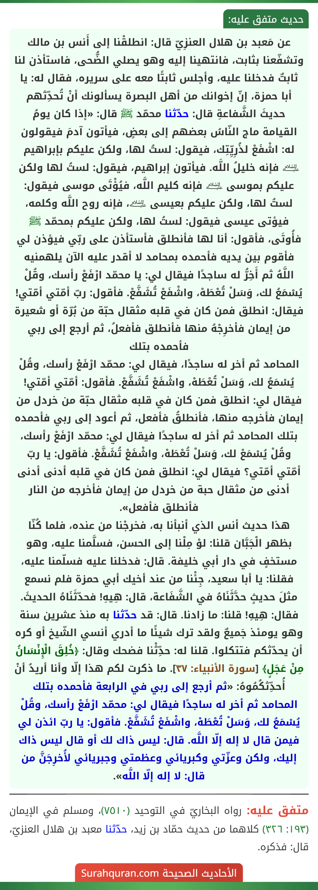 عن مَعبد بن هلال العنزِيّ قال: انطلقْنا إلى أَنس بن مالك وتشفّعنا بثابت، فانتهينا إليه وهو يصلي الضُّحى، فاستأذن لنا ثابتٌ فدخلنا عليه، وأجلس ثابتًا معه على سريره، فقال له: يا أبا حمزة، إنّ إخوانك من أهل البصرة يسألونك أنْ تُحدِّثهم حديثَ الشَّفاعةِ قال: حدّثنا محمّد ﷺ قال: «إذا كان يومُ القيامة ماج النّاسُ بعضهم إلى بعضٍ، فيأتون آدمَ فيقولون له: اشْفَعْ لذُرِيِّتِك، فيقول: لستُ لها، ولكن عليكم بإبراهيم ﵇ فإنه خليلُ اللَّه. فيأتون إبراهيم، فيقول: لستُ لها ولكن عليكم بموسى ﵇ فإنه كليم اللَّه، فيُؤْتَى موسى فيقول: لستُ لها، ولكن عليكم بعيسى ﵇، فإنه روح اللَّه وكلمه، فيؤتى عيسى فيقول: لستُ لها، ولكن عليكم بمحمّد ﷺ فأُوتَى، فأقول: أنا لها فأنطلق فأستأذن على ربّي فيؤذن لي فأقوم بين يديه فأحمده بمحامد لا أقدر عليه الآن يلهمنيه اللَّهُ ثم أَخِرُّ له ساجدًا فيقال لي: يا محمّد ارْفَعْ رأسك، وقُلْ يُسْمَعُ لك، وَسَلْ تُعْطَهْ، واشْفَعْ تُشَفَّعْ. فأقول: ربّ أمّتي أمّتي! فيقال: انطلق فمن كان في قلبه مثقال حبّة من بُرّة أو شعيرة من إيمان فأخرِجْهُ منها فأنطلق فأفعلُ، ثم أرجع إلى ربي فأحمده بتلك
المحامد ثم أخر له ساجدًا، فيقال لي: محمّد ارْفَعْ رأسك، وقُلْ يُسْمَعُ لك، وَسَلْ تُعْطَهْ، واشْفَعْ تُشَفَّعْ. فأقول: أمّتي أمّتي! فيقال لي: انطلق فمن كان في قلبه مثقال حبّة من خردل من إيمان فأخرجه منها، فأنطلقُ فأفعل، ثم أعود إلى ربي فأحمده بتلك المحامد ثم أخر له ساجدًا فيقال لي: محمّد ارْفَعْ رأسك، وقُلْ يُسْمَعْ لك، وَسَلْ تُعْطَهْ، واشْفَعْ تُشَفَّعْ. فأقول: يا ربّ أمّتي أمّتي؟ فيقال لي: انطلق فمن كان في قلبه أدنى أدنى أدنى من مثقال حبة من خردل من إيمان فأخرجه من النار فأنطلق فأفعل».
هذا حديث أنس الذي أنبأنا به، فخرجْنا من عنده، فلما كُنّا بظهر الْجَبَّان قلنا: لوْ مِلْنا إلى الحسن، فسلَّمنا عليه، وهو مستخفٍ في دار أبي خليفة. قال: فدخلنا عليه فسلّمنا عليه، فقلنا: يا أبا سعيد، جِئْنا من عند أخيك أبي حمزة فلم نسمع مثلَ حديثٍ حدَّثَنَاهُ في الشَّفَاعة، قال: هِيهِ! فحدّثَنَاهُ الحديثَ. فقال: هِيهِ! قلنا: ما زادنا. قال: قد حدّثنا به منذ عشرين سنة وهو يومئذ جَميعٌ ولقد ترك شيئًا ما أدري أنسي الشّيخ أو كره أن يحدّثكم فتتكلوا. قلنا له: حدِّثْنا فضحك وقال: ﴿خُلِقَ الْإِنْسَانُ مِنْ عَجَلٍ﴾ [سورة الأنبياء: ٣٧]. ما ذكرت لكم هذا إلّا وأنا أريدُ أنْ أُحدِّثكُمُوهُ: «ثم أرجع إلى ربي في الرابعة فأحمده بتلك المحامد ثم أخر له ساجدًا فيقال لي: محمّد ارْفَعْ رأسك، وقُلْ يُسْمَعُ لك، وَسَلْ تُعْطَهْ، واشْفَعْ تُشَفَّعْ. فأقول: يا ربّ ائذن لي فيمن قال لا إله إلّا اللَّه. قال: ليس ذاك لك أو قال ليس ذاك إليك، ولكن وعزّتي وكبريائي وعظمتي وجبريائي لأُخرِجَنَّ من قال: لا إله إلّا اللَّه».