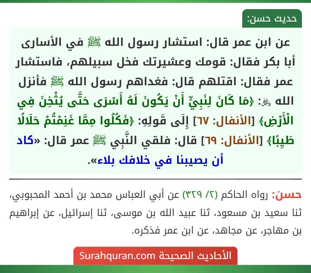 عن ابن عمر قال: استشار رسول الله ﷺ في الأسارى أبا بكر فقال: قومك وعشيرتك فخل سبيلهم، فاستشار عمر فقال: اقتلهم قال: فغداهم رسول الله ﷺ فأنزل الله ﷿: ﴿مَا كَانَ لِنَبِيٍّ أَنْ يَكُونَ لَهُ أَسْرَى حَتَّى يُثْخِنَ فِي الْأَرْضِ﴾ [الأنفال: ٦٧] إِلَى قَولِهِ: ﴿فَكُلُوا مِمَّا غَنِمْتُمْ حَلَالًا طَيِبًا﴾ [الأنفال: ٦٩] قال: فلقي النَّبِي ﷺ عمر قال: «كاد أن يصيبنا في خلافك بلاء».