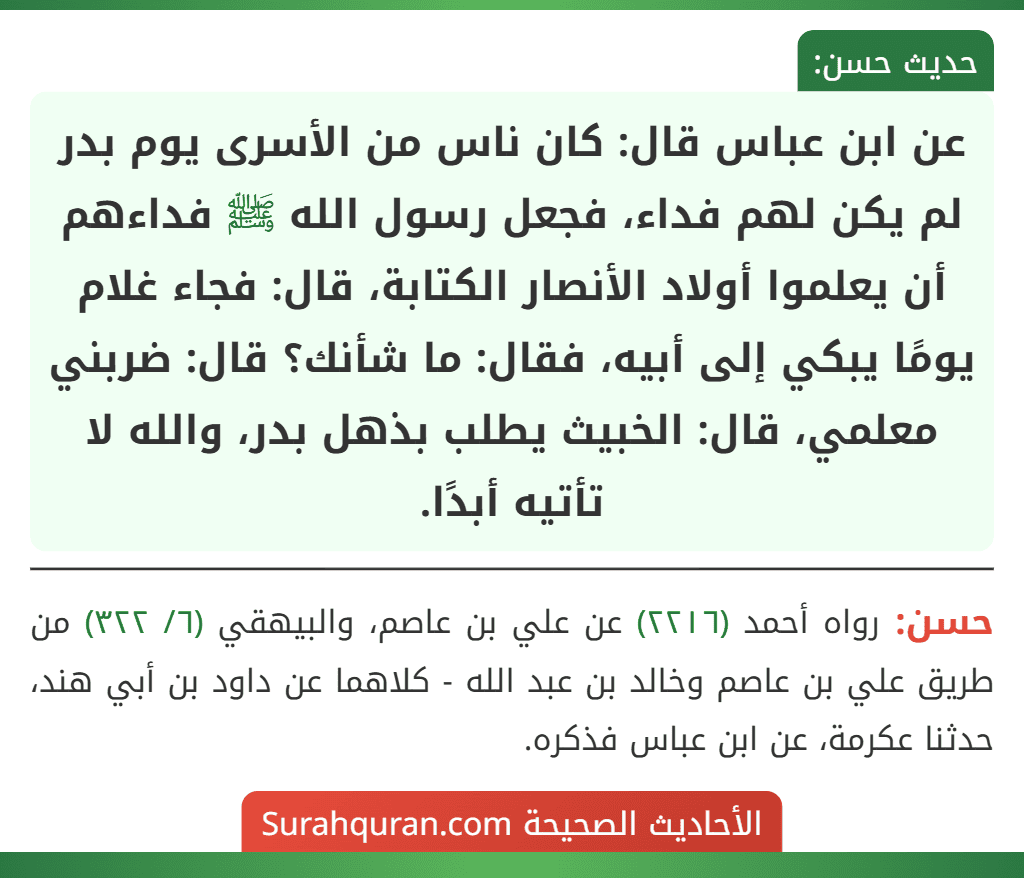 عن ابن عباس قال: كان ناس من الأسرى يوم بدر لم يكن لهم فداء، فجعل رسول الله ﷺ فداءهم أن يعلموا أولاد الأنصار الكتابة، قال: فجاء غلام يومًا يبكي إلى أبيه، فقال: ما شأنك؟ قال: ضربني معلمي، قال: الخبيث يطلب بذهل بدر، والله لا تأتيه أبدًا. عن ابن عباس قال: كان ناس من الأسرى يوم بدر لم يكن لهم فداء، فجعل رسول الله ﷺ فداءهم أن يعلموا أولاد الأنصار الكتابة، قال: فجاء غلام يومًا يبكي إلى أبيه، فقال: ما شأنك؟ قال: ضربني معلمي، قال: الخبيث يطلب بذهل بدر، والله لا تأتيه أبدًا.