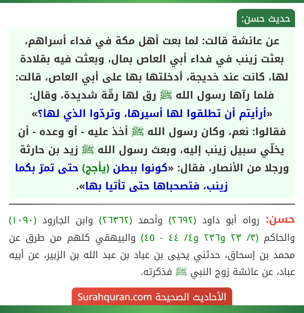 عن عائشة قالت: لما بعت أهل مكة في فداء أسراهم، بعثت زينب في فداء أبي العاص بمال، وبعثت فيه بقلادة لها، كانت عند خديجة، أدخلتها بها على أبي العاص، قالت: فلما رآها رسول الله ﷺ رق لها رقّة شديدة، وقال: «أرأيتم أن تطلقوا لها أسيرها، وتردّوا الذي لها؟» فقالوا: نعم، وكان رسول الله ﷺ أخذ عليه - أو وعده - أن يخلّي سبيل زينب إليه، وبعث رسول الله ﷺ زيد بن حارثة ورجلا من الأنصار، فقال: «كونوا ببطن (يأجج) حتى تمرّ بكما زينب، فتصحباها حتى تأتيا بها». عن عائشة قالت: لما بعت أهل مكة في فداء أسراهم، بعثت زينب في فداء أبي العاص بمال، وبعثت فيه بقلادة لها، كانت عند خديجة، أدخلتها بها على أبي العاص، قالت: فلما رآها رسول الله ﷺ رق لها رقّة شديدة، وقال: «أرأيتم أن تطلقوا لها أسيرها، وتردّوا الذي لها؟» فقالوا: نعم، وكان رسول الله ﷺ أخذ عليه - أو وعده - أن يخلّي سبيل زينب إليه، وبعث رسول الله ﷺ زيد بن حارثة ورجلا من الأنصار، فقال: «كونوا ببطن (يأجج) حتى تمرّ بكما زينب، فتصحباها حتى تأتيا بها».