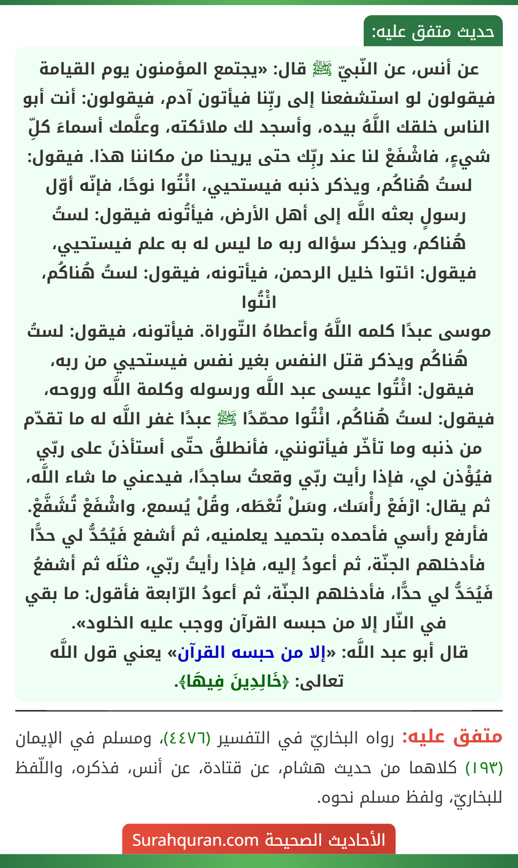 عن أنس، عن النّبيّ ﷺ قال: «يجتمع المؤمنون يوم القيامة فيقولون لو استشفعنا إلى ربِّنا فيأتون آدم، فيقولون: أنت أبو الناس خلقك اللَّهُ بيده، وأسجد لك ملائكته، وعلَّمك أسماءَ كلِّ شيءٍ، فاشْفَعْ لنا عند ربِّك حتى يريحنا من مكاننا هذا. فيقول: لستُ هُناكُم، ويذكر ذنبه فيستحيي، ائْتُوا نوحًا، فإنّه أوّل رسولٍ بعثه اللَّه إلى أهل الأرض، فيأتُونه فيقول: لستُ هُناكم، ويذكر سؤاله ربه ما ليس له به علم فيستحيي، فيقول: ائتوا خليل الرحمن، فيأتونه، فيقول: لستُ هُناكُم، ائْتُوا
موسى عبدًا كلمه اللَّهُ وأعطاهُ التّوراة. فيأتونه، فيقول: لستُ هُناكُم ويذكر قتل النفس بغير نفس فيستحيي من ربه، فيقول: ائْتُوا عيسى عبد اللَّه ورسوله وكلمة اللَّه وروحه، فيقول: لستُ هُناكُم، ائْتُوا محمّدًا ﷺ عبدًا غفر اللَّه له ما تقدّم من ذنبه وما تأخّر فيأتونني، فأنطلقُ حتّى أستأذنَ على ربّي فيُؤْذن لي، فإذا رأيت ربّي وقعتُ ساجدًا، فيدعني ما شاء اللَّه، ثم يقال: ارْفَعْ رأْسَك، وسَلْ تُعْطَه، وقُلْ يُسمع، واشْفَعْ تُشَفَّعْ. فأرفع رأسي فأحمده بتحميد يعلمنيه، ثم أشفع فَيُحُدُّ لي حدًّا فأدخلهم الجنّة، ثم أعودُ إليه، فإذا رأيتُ ربّي، مثلَه ثم أشفعُ فَيُحَدُّ لي حدًّا، فأدخلهم الجنّة، ثم أعودُ الرّابعة فأقول: ما بقي في النّار إلا من حبسه القرآن ووجب عليه الخلود».
قال أبو عبد اللَّه: «إلا من حبسه القرآن» يعني قول اللَّه تعالى: ﴿خَالِدِينَ فِيهَا﴾.