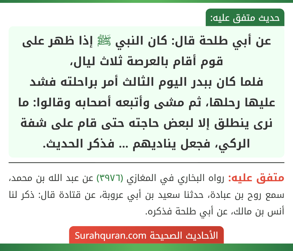 عن أبي طلحة قال: كان النبي ﷺ إذا ظهر على قوم أقام بالعرصة ثلاث ليال،
فلما كان ببدر اليوم الثالث أمر براحلته فشد عليها رحلها، ثم مشى وأتبعه أصحابه وقالوا: ما نرى ينطلق إلا لبعض حاجته حتى قام على شفة الركي، فجعل يناديهم ... فذكر الحديث.