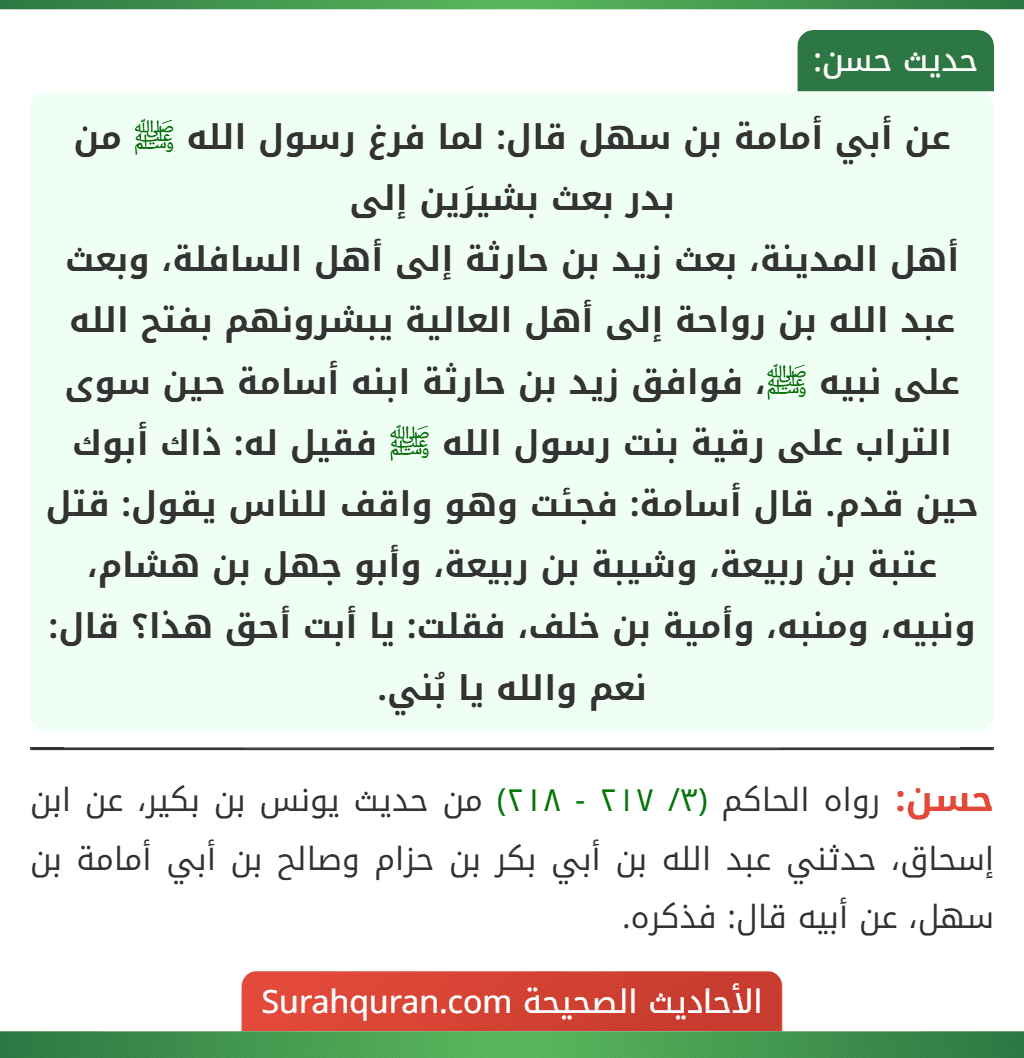 عن أبي أمامة بن سهل قال: لما فرغ رسول الله ﷺ من بدر بعث بشيرَين إلى
أهل المدينة، بعث زيد بن حارثة إلى أهل السافلة، وبعث عبد الله بن رواحة إلى أهل العالية يبشرونهم بفتح الله على نبيه ﷺ، فوافق زيد بن حارثة ابنه أسامة حين سوى التراب على رقية بنت رسول الله ﷺ فقيل له: ذاك أبوك حين قدم. قال أسامة: فجئت وهو واقف للناس يقول: قتل عتبة بن ربيعة، وشيبة بن ربيعة، وأبو جهل بن هشام، ونبيه، ومنبه، وأمية بن خلف، فقلت: يا أبت أحق هذا؟ قال: نعم والله يا بُني. عن أبي أمامة بن سهل قال: لما فرغ رسول الله ﷺ من بدر بعث بشيرَين إلى
أهل المدينة، بعث زيد بن حارثة إلى أهل السافلة، وبعث عبد الله بن رواحة إلى أهل العالية يبشرونهم بفتح الله على نبيه ﷺ، فوافق زيد بن حارثة ابنه أسامة حين سوى التراب على رقية بنت رسول الله ﷺ فقيل له: ذاك أبوك حين قدم. قال أسامة: فجئت وهو واقف للناس يقول: قتل عتبة بن ربيعة، وشيبة بن ربيعة، وأبو جهل بن هشام، ونبيه، ومنبه، وأمية بن خلف، فقلت: يا أبت أحق هذا؟ قال: نعم والله يا بُني.