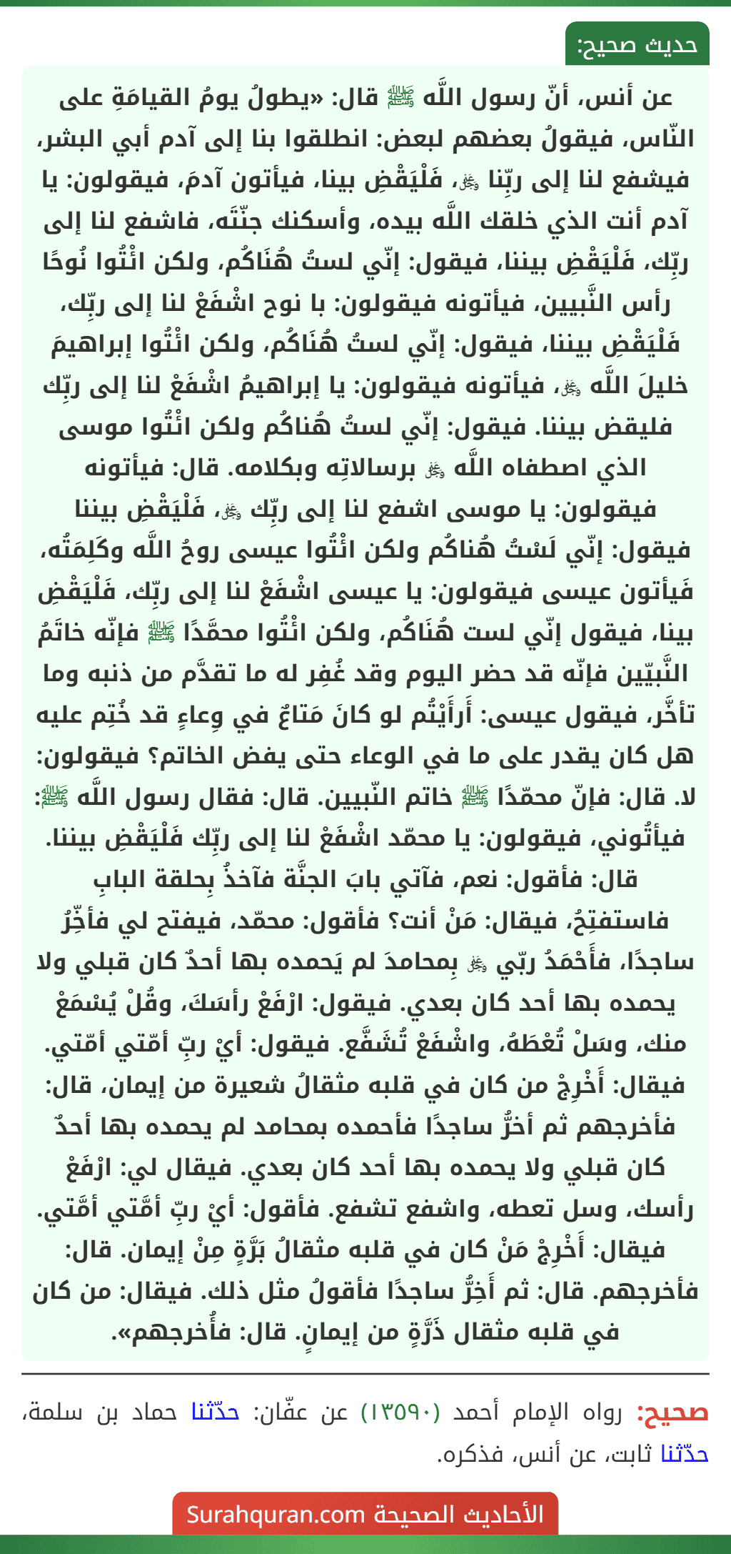 عن أنس، أنّ رسول اللَّه ﷺ قال: «يطولُ يومُ القيامَةِ على النّاس، فيقولُ بعضهم لبعض: انطلقوا بنا إلى آدم أبي البشر، فيشفع لنا إلى ربِّنا ﷿، فَلْيَقْضِ بينا، فيأتون آدمَ، فيقولون: يا آدم أنت الذي خلقك اللَّه بيده، وأسكنك جنّتَه، فاشفع لنا إلى ربِّك، فَلْيَقْضِ بيننا، فيقول: إنّي لستُ هُنَاكُم، ولكن ائْتُوا نُوحًا رأس النَّبيين، فيأتونه فيقولون: با نوح اشْفَعْ لنا إلى ربِّك، فَلْيَقْضِ بيننا، فيقول: إنّي لستُ هُنَاكُم، ولكن ائْتُوا إبراهيمَ خليلَ اللَّه ﷿، فيأتونه فيقولون: يا إبراهيمُ اشْفَعْ لنا إلى ربِّك فليقض بيننا. فيقول: إنّي لستُ هُناكُم ولكن ائْتُوا موسى الذي اصطفاه اللَّه ﷿ برسالاتِه وبكلامه. قال: فيأتونه فيقولون: يا موسى اشفع لنا إلى ربِّك ﷿، فَلْيَقْضِ بيننا فيقول: إنّي لَسْتُ هُناكُم ولكن ائْتُوا عيسى روحُ اللَّه وكَلِمَتُه، فَيأتون عيسى فيقولون: يا عيسى اشْفَعْ لنا إلى ربِّك، فَلْيَقْضِ بينا، فيقول إنّي لست هُنَاكُم، ولكن ائْتُوا محمَّدًا ﷺ فإنّه خاتَمُ النَّبيّين فإنّه قد حضر اليوم وقد غُفِر له ما تقدَّم من ذنبه وما تأخَّر، فيقول عيسى: أَرأَيْتُم لو كانَ مَتاعٌ في وِعاءٍ قد خُتِم عليه هل كان يقدر على ما في الوعاء حتى يفض الخاتم؟ فيقولون: لا. قال: فإنّ محمّدًا ﷺ خاتم النّبيين. قال: فقال رسول اللَّه ﷺ: فيأتُوني، فيقولون: يا محمّد اشْفَعْ لنا إلى ربِّك فَلْيَقْضِ بيننا. قال: فأقول: نعم، فآتي بابَ الجنَّة فآخذُ بِحلقة البابِ
فاستفتِحُ، فيقال: مَنْ أنت؟ فأقول: محمّد، فيفتح لي فأخِّرُ ساجدًا، فأَحْمَدُ ربّي ﷿ بِمحامدَ لم يَحمده بها أحدٌ كان قبلي ولا يحمده بها أحد كان بعدي. فيقول: ارْفَعْ رأسَكَ، وقُلْ يُسْمَعْ منك، وسَلْ تُعْطَهُ، واشْفَعْ تُشَفَّع. فيقول: أيْ ربِّ أمّتي أمّتي. فيقال: أَخْرِجْ من كان في قلبه مثقالُ شعيرة من إيمان، قال: فأخرجهم ثم أخرُّ ساجدًا فأحمده بمحامد لم يحمده بها أحدٌ كان قبلي ولا يحمده بها أحد كان بعدي. فيقال لي: ارْفَعْ رأسك، وسل تعطه، واشفع تشفع. فأقول: أيْ ربِّ أمَّتي أمَّتي. فيقال: أَخْرِجْ مَنْ كان في قلبه مثقالُ بَرَّةٍ مِنْ إيمان. قال: فأخرجهم. قال: ثم أَخِرُّ ساجدًا فأقولُ مثل ذلك. فيقال: من كان في قلبه مثقال ذَرَّةٍ من إيمانٍ. قال: فأُخرجهم».