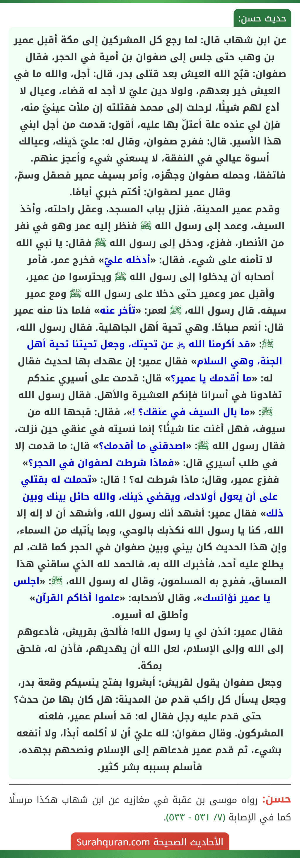 عن ابن شهاب قال: لما رجع كل المشركين إلى مكة أقبل عمير بن وهب حتى جلس إلى صفوان بن أمية في الحجر، فقال صفوان: قبّح الله العيش بعد قتلى بدر، قال: أجل، والله ما في العيش خير بعدهم، ولولا دين عليّ لا أجد له قضاء، وعيال لا أدع لهم شيئًا، لرحلت إلى محمد فقتلته إن ملأت عينيَّ منه، فإن لي عنده علة أعتلّ بها عليه، أقول: قدمت من أجل ابني هذا الأسير. قال: ففرح صفوان، وقال له: عليّ دَينك، وعيالك أسوة عيالي في النفقة، لا يسعني شيء وأعجز عنهم. فاتفقا، وحمله صفوان وجهّزه، وأمر بسيف عمير فصقل وسمّ، وقال عمير لصفوان: أكتم خبري أيامًا.
وقدم عمير المدينة، فنزل بباب المسجد، وعقل راحلته، وأخذ السيف، وعمد إلى رسول الله ﷺ فنظر إليه عمر وهو في نفر من الأنصار، ففزع، ودخل إلى رسول الله ﷺ فقال: يا نبي الله لا تأمنه على شيء، فقال: «أدخله عليّ» فخرج عمر، فأمر أصحابه أن يدخلوا إلى رسول الله ﷺ ويحترسوا من عمير، وأقبل عمر وعمير حتى دخلا على رسول الله ﷺ ومع عمير سيفه. قال رسول الله، ﷺ لعمر: «تأخر عنه» فلما دنا منه عمير قال: أنعم صباحًا. وهي تحية أهل الجاهلية. فقال رسول الله، ﷺ: «قد أكرمنا الله ﷿ عن تحيتك، وجعل تحيتنا تحية أهل الجنة، وهي السلام» فقال عمير: إن عهدك بها لحديث فقال له: «ما أقدمك يا عمير؟» قال: قدمت على أسيري عندكم تفادونا في أسرانا فإنكم العشيرة والأهل. فقال رسول الله ﷺ: «ما بال السيف في عنقك؟ !»، فقال: قبحها الله من سيوف، فهل أغنت عنا شيئًا؟ إنما نسيته في عنقي حين نزلت، فقال رسول الله ﷺ: «اصدقني ما أقدمك؟» قال: ما قدمت إلا في طلب أسيري قال: «فماذا شرطت لصفوان في الحجر؟» ففزع عمير، وقال: ماذا شرطت له؟ ! قال: «تحملت له بقتلي على أن يعول أولادك، ويقضي دَينك، والله حائل بينك وبين ذلك» فقال عمير: أشهد أنك رسول الله، وأشهد أن لا إله إلا الله، كنا يا رسول الله نكذبك بالوحي، وبما يأتيك من السماء، وإن هذا الحديث كان بيني وبين صفوان في الحجر كما قلت، لم يطلع عليه أحد، فأخبرك الله به، فالحمد لله الذي ساقني هذا المساق، ففرح به المسلمون، وقال له رسول الله، ﷺ: «اجلس يا عمير نؤانسك»، وقال لأصحابه: «علموا أخاكم القرآن»
وأطلق له أسيره.
فقال عمير: ائذن لي يا رسول الله! فألحق بقريش، فأدعوهم إلى الله وإلى الإسلام، لعل الله أن يهديهم، فأذن له، فلحق بمكة.
وجعل صفوان يقول لقريش: أبشروا بفتح ينسيكم وقعة بدر، وجعل يسأل كل راكب قدم من المدينة: هل كان بها من حدث؟ حتى قدم عليه رجل فقال له: قد أسلم عمير، فلعنه المشركون. وقال صفوان: لله عليّ أن لا أكلمه أبدًا، ولا أنفعه بشيء، ثم قدم عمير فدعاهم إلى الإسلام ونصحهم بجهده، فأسلم بسببه بشر كثير.