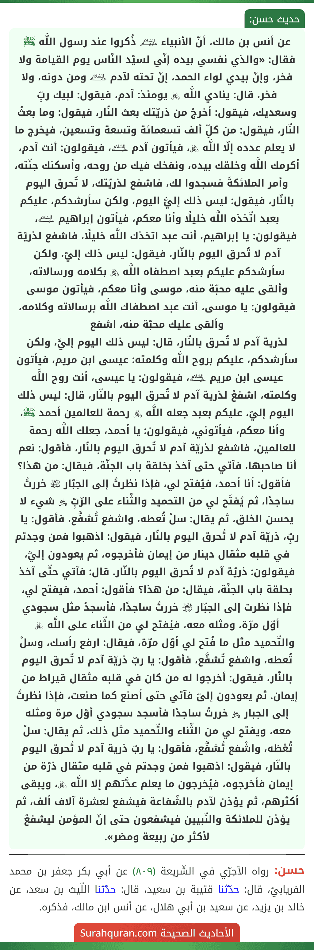 عن أنس بن مالك، أنّ الأنبياء ﵈ ذُكروا عند رسول اللَّه ﷺ فقال: «والذي نفسي بيده إنّي لسيّد النّاس يوم القيامة ولا فخر، وإنّ بيدي لواء الحمد، إنّ تحته لآدم ﵇ ومن دونه، ولا فخر، قال: ينادي اللَّه ﷿ يومئذ: آدم، فيقول: لبيك ربِّ وسعديك، فيقول: أخرجْ من ذريّتك بعث النّار، فيقول: وما بعثُ النّار، فيقول: من كلِّ ألف تسعمائة وتسعة وتسعين، فيخرج ما لا يعلم عدده إلّا اللَّه ﷿، فيأتون آدم ﵇، فيقولون: أنت آدم، أكرمك اللَّه وخلقك بيده، ونفخك فيك من روحه، وأسكنك جنّته، وأمر الملائكةَ فسجدوا لك، فاشفع لذريّتك، لا تُحرق اليوم بالنّار، فيقول: ليس ذلك إليَّ اليوم، ولكن سأرشدكم، عليكم بعبد اتّخذه اللَّه خليلًا وأنا معكم، فيأتون إبراهيم ﵇، فيقولون: يا إبراهيم، أنت عبد اتخذك اللَّه خليلًا، فاشفع لذريّة آدم لا تُحرق اليوم بالنّار، فيقول: ليس ذلك إليّ، ولكن سأرشدكم عليكم بعبد اصطفاه اللَّه ﷿ بكلامه ورسالاته، وألقى عليه محبّة منه، موسى وأنا معكم، فيأتون موسى فيقولون: يا موسى، أنت عبد اصطفاك اللَّه برسالاته وكلامه، وألقى عليك محبّة منه، اشفع
لذرية آدم لا تُحرق بالنّار، قال: ليس ذلك اليوم إليَّ، ولكن سأرشدكم، عليكم بروح اللَّه وكلمته: عيسى ابن مريم، فيأتون عيسى ابن مريم ﵇، فيقولون: يا عيسى، أنت روح اللَّه وكلمته، اشفعْ لذرية آدم لا تُحرق اليوم بالنّار، قال: ليس ذلك اليوم إليّ، عليكم بعبد جعله اللَّه ﷿ رحمة للعالمين أحمد ﷺ، وأنا معكم، فيأتوني، فيقولون: يا أحمد، جعلك اللَّه رحمة للعالمين، فاشفع لذريّة آدم لا تُحرق اليوم بالنّار، فأقول: نعم أنا صاحبها، فآتي حتى آخذ بحَلقة باب الجنّة، فيقال: من هذا؟ فأقول: أنا أحمد، فيُفتح لي، فإذا نظرتُ إلى الجبّار ﵎ خررتُ ساجدًا، ثم يُفتَح لي من التحميد والثّناء على الرّبِّ ﷿ شيء لا يحسن الخلق، ثم يقال: سلْ تُعطه، واشفع تُشفَّع، فأقول: يا ربِّ، ذريّة آدم لا تُحرق اليوم بالنّار، فيقول: اذهبوا فمن وجدتم في قلبه مثقال دينار من إيمان فأخرجوه، ثم يعودون إليَّ، فيقولون: ذريّة آدم لا تُحرق اليوم بالنّار. قال: فآتي حتّى آخذ بحلقة باب الجنّة، فيقال: من هذا؟ فأقول: أحمد، فيفتح لي، فإذا نظرت إلى الجبّار ﵎ خررتُ ساجدًا، فأسجدُ مثل سجودي أوّل مرّة، ومثله معه، فيُفتح لي من الثّناء على اللَّه ﷿ والتّحميد مثل ما فُتح لي أوّل مرّة، فيقال: ارفع رأسك، وسلْ تُعطه، واشفع تُشفَّع، فأقول: يا ربّ ذريّة آدم لا تُحرق اليوم بالنّار، فيقول: أخرجوا له من كان في قلبه مثقال قيراط من إيمان. ثم يعودون إلىّ فآتي حتى أصنع كما صنعت، فإذا نظرتُ إلى الجبار ﷿ خررتُ ساجدًا فأسجد سجودي أوّل مرة ومثله معه، ويفتح لي من الثّناء والتّحميد مثل ذلك، ثم يقال: سلْ تُعْطَه، واشْفع تُشفَّع، فأقول: يا ربّ ذرية آدم لا تُحرق اليوم بالنّار، فيقول: اذهبوا فمن وجدتم في قلبه مثقال ذرّة من إيمان فأخرجوه، فيُخرجون ما يعلم عدَّتهم إلا اللَّه ﷿، ويبقى أكثرهم، ثم يؤذن لآدم بالشّفاعة فيشفع لعشرة آلاف ألف، ثم يؤذن للملائكة والنّبيين فيشفعون حتى إنّ المؤمن ليشفعُ لأكثر من ربيعة ومضر».