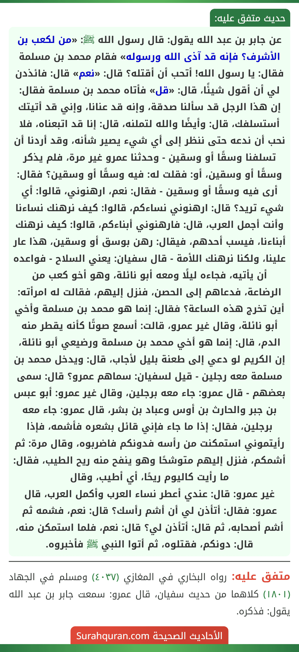 عن جابر بن عبد الله يقول: قال رسول الله ﷺ: «من لكعب بن الأشرف؟ فإنه قد آذى الله ورسوله» فقام محمد بن مسلمة فقال: يا رسول الله! أتحب أن أقتله؟ قال: «نعم» قال: فائذدن لي أن أقول شيئًا، قال: «قل» فأتاه محمد بن مسلمة فقال: إن هذا الرجل قد سألنا صدقة، وإنه قد عنانا، وإني قد أتيتك أستسلفك، قال: وأيضًا والله لتملنه، قال: إنا قد اتبعناه، فلا نحب أن ندعه حتى ننظر إلى أي شيء يصير شأنه، وقد أردنا أن تسلفنا وسقًا أو وسقين - وحدثنا عمرو غير مرة، فلم يذكر وسقًا أو وسقين، أو: فقلت له: فيه وسقًا أو وسقين؟ فقال: أرى فيه وسقًا أو وسقين - فقال: نعم، ارهنوني، قالوا: أي شيء تريد؟ قال: ارهنوني نساءكم، قالوا: كيف نرهنك نساءنا وأنت أجمل العرب، قال: فارهنوني أبناءكم، قالوا: كيف نرهنك أبناءنا، فيسب أحدهم، فيقال: رهن بوسق أو وسقين، هذا عار علينا، ولكنا نرهنك اللأمة - قال سفيان: يعني السلاح - فواعده أن يأتيه، فجاءه ليلًا ومعه أبو نائلة، وهو أخو كعب من الرضاعة، فدعاهم إلى الحصن، فنزل إليهم، فقالت له امرأته: أين تخرج هذه الساعة؟ فقال: إنما هو محمد بن مسلمة وأخي أبو نائلة، وقال غير عمرو، قالت: أسمع صوتًا كأنه يقطر منه الدم، قال: إنما هو أخي محمد بن مسلمة ورضيعي أبو نائلة، إن الكريم لو دعي إلى طعنة بليل لأجاب، قال: ويدخل محمد بن مسلمة معه رجلين - قيل لسفيان: سماهم عمرو؟ قال: سمى بعضهم - قال عمرو: جاء معه برجلين، وقال غير عمرو: أبو عبس بن جبر والحارث بن أوس وعباد بن بشر، قال عمرو: جاء معه برجلين، فقال: إذا ما جاء فإني قائل بشعره فأشمه، فإذا رأيتموني استمكنت من رأسه فدونكم فاضربوه، وقال مرة: ثم أشمكم، فنزل إليهم متوشحًا وهو ينفح منه ريح الطيب، فقال: ما رأيت كاليوم ريحًا، أي أطيب، وقال
غير عمرو: قال: عندي أعطر نساء العرب وأكمل العرب، قال عمرو: فقال: أتأذن لي أن أشم رأسك؟ قال: نعم، فشمه ثم أشم أصحابه، ثم قال: أتأذن لي؟ قال: نعم، فلما استمكن منه، قال: دونكم، فقتلوه، ثم أتوا النبي ﷺ فأخبروه.