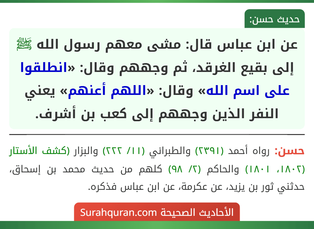 عن ابن عباس قال: مشى معهم رسول الله ﷺ إلى بقيع الغرقد، ثم وجههم وقال: «انطلقوا على اسم الله» وقال: «اللهم أعنهم» يعني النفر الذين وجههم إلى كعب بن أشرف.