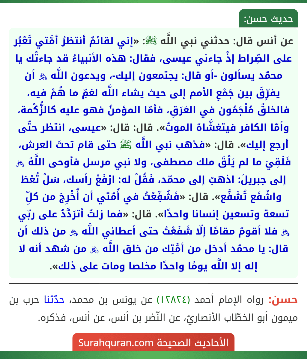 عن أنس قال: حدثني نبي اللَّه ﷺ: «إني لقائمٌ أنتظرُ أمَّتي تَعْبُر على الصِّراط إذْ جاءني عيسى، فقال: هذه الأنبياءُ قد جاءتْك يا محمّد يسألون -أو قال: يجتمعون إليك-، ويدعون اللَّه ﷿ أن يفرِّقَ بين جَمْعِ الأمم إلى حيث يشاء اللَّه لغمِّ ما هُمْ فيه، فالخلقُ مُلْجَمُون في العَرَقِ، فأمّا المؤمنُ فهو عليه كالزُّكْمة، وأمّا الكافر فيتغشَّاهُ الموتُ». قال: قال: «عيسى، انتظر حتّى أرجع إليك». قال: «فذهب نبي اللَّه ﷺ حتى قام تحتَ العرش، فَلَقِيَ ما لم يَلْقَ ملك مصطفى، ولا نبي مرسل فأوحى اللَّهُ ﷿ إلى جبريلَ: اذهبْ إلى محمّد، فَقُلْ له: ارْفَعْ رأسك، سَلْ تُعْطَ واشْفَع تُشَفَّع». قال: «فَشُفِّعْتُ في أُمّتي أن أُخْرِجَ من كلِّ تسعة وتسعين إنسانا واحدًا». قال: «فما زلتُ أترَدَّدُ على ربّي ﷿ فلا أقومُ مقامًا إلّا شَفَعْتُ حتى أعطاني اللَّه ﷿ من ذلك أن قال: يا محمّد أدخل من أمَّتِك من خلق اللَّه ﷿ من شهد أنه لا إله إلا اللَّه يومًا واحدًا مخلصا ومات على ذلك».