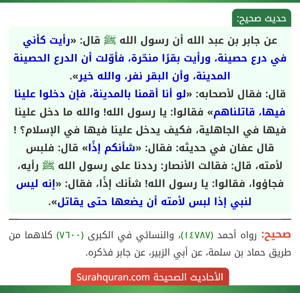 عن جابر بن عبد الله أن رسول الله ﷺ قال: «رأيت كأني في درع حصينة، ورأيت بقرًا منحّرة، فأوّلت أن الدرع الحصينة المدينة، وأن البقر نفر، والله خير».
قال: فقال لأصحابه: «لو أنا أقمنا بالمدينة، فإن دخلوا علينا فيها، قاتلناهم» فقالوا: يا رسول الله! والله ما دخل علينا فيها في الجاهلية، فكيف يدخل علينا فيها في الإسلام؟ ! قال عفان في حديثه: فقال: «شأنكم إذًا» قال: فلبس لأمته، قال: فقالت الأنصار: رددنا على رسول الله ﷺ رأيه، فجاؤوا، فقالوا: يا رسول الله! شأنك إذًا، فقال: «إنه ليس لنبي إذا لبس لأمته أن يضعها حتى يقاتل».