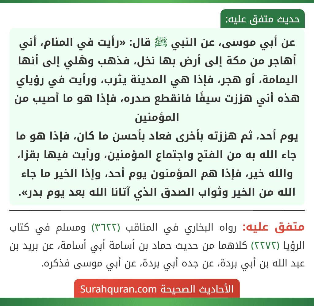 عن أبي موسى، عن النبي ﷺ قال: «رأيت في المنام، أني أهاجر من مكة إلى أرض بها نخل، فذهب وهَلي إلى أنها اليمامة، أو هجر، فإذا هي المدينة يثرب، ورأيت في رؤياي هذه أني هززت سيفًا فانقطع صدره، فإذا هو ما أصيب من المؤمنين
يوم أحد، ثم هززته بأخرى فعاد بأحسن ما كان، فإذا هو ما جاء الله به من الفتح واجتماع المؤمنين، ورأيت فيها بقرًا، والله خير، فإذا هم المؤمنون يوم أحد، وإذا الخير ما جاء الله من الخير وثواب الصدق الذي آتانا الله بعد يوم بدر».