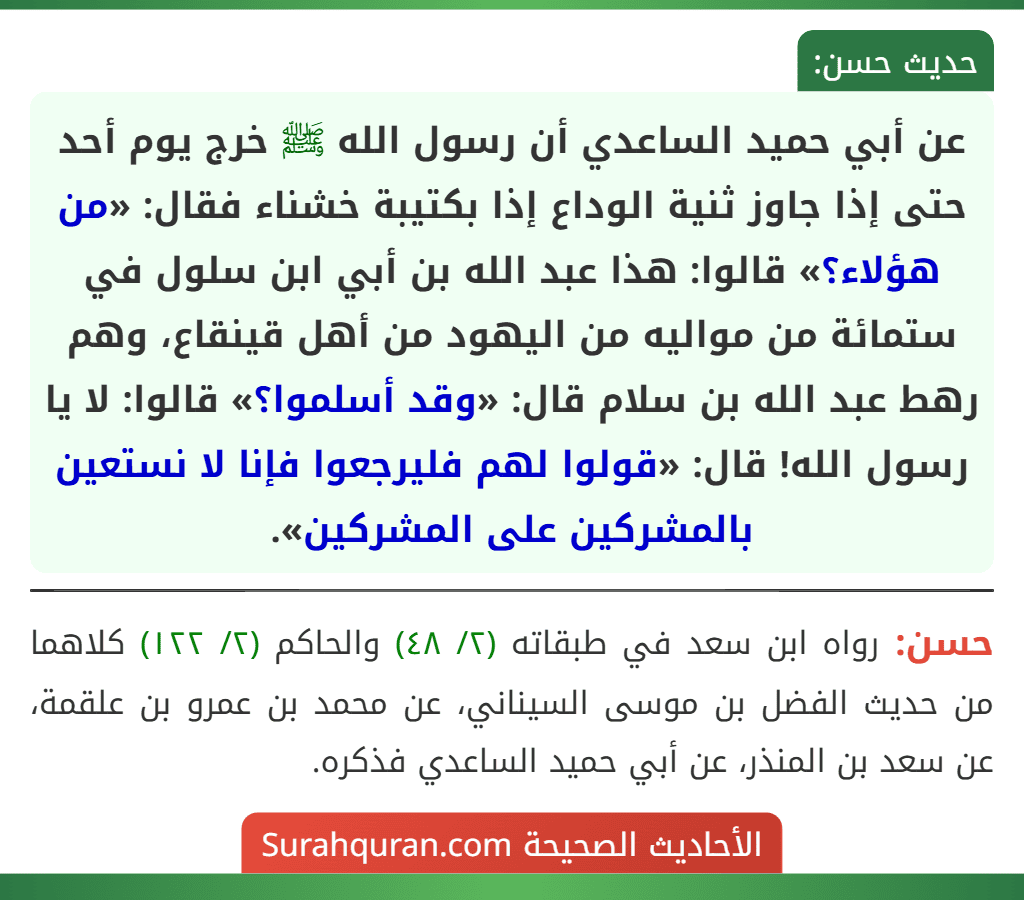 عن أبي حميد الساعدي أن رسول الله ﷺ خرج يوم أحد حتى إذا جاوز ثنية الوداع إذا بكتيبة خشناء فقال: «من هؤلاء؟» قالوا: هذا عبد الله بن أبي ابن سلول في ستمائة من مواليه من اليهود من أهل قينقاع، وهم رهط عبد الله بن سلام قال: «وقد أسلموا؟» قالوا: لا يا رسول الله! قال: «قولوا لهم فليرجعوا فإنا لا نستعين بالمشركين على المشركين». عن أبي حميد الساعدي أن رسول الله ﷺ خرج يوم أحد حتى إذا جاوز ثنية الوداع إذا بكتيبة خشناء فقال: «من هؤلاء؟» قالوا: هذا عبد الله بن أبي ابن سلول في ستمائة من مواليه من اليهود من أهل قينقاع، وهم رهط عبد الله بن سلام قال: «وقد أسلموا؟» قالوا: لا يا رسول الله! قال: «قولوا لهم فليرجعوا فإنا لا نستعين بالمشركين على المشركين».