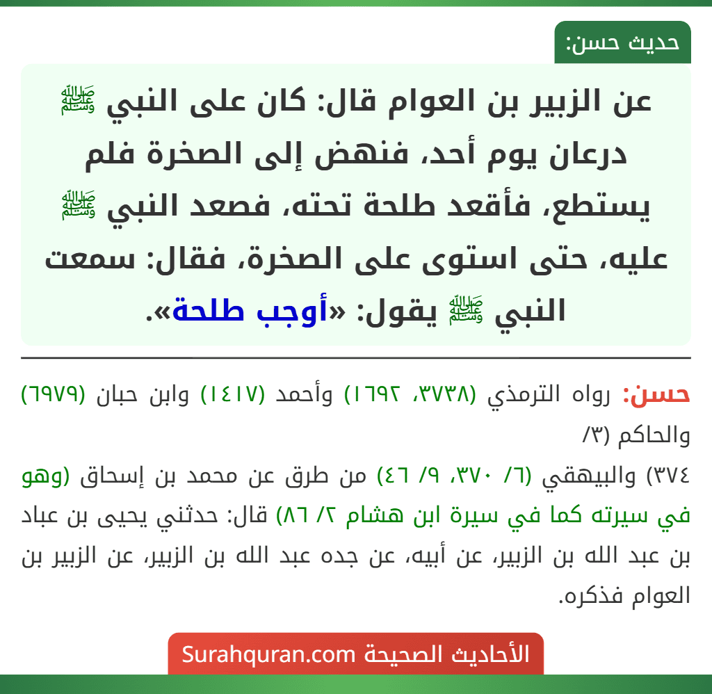 عن الزبير بن العوام قال: كان على النبي ﷺ درعان يوم أحد، فنهض إلى الصخرة فلم يستطع، فأقعد طلحة تحته، فصعد النبي ﷺ عليه، حتى استوى على الصخرة، فقال: سمعت النبي ﷺ يقول: «أوجب طلحة». عن الزبير بن العوام قال: كان على النبي ﷺ درعان يوم أحد، فنهض إلى الصخرة فلم يستطع، فأقعد طلحة تحته، فصعد النبي ﷺ عليه، حتى استوى على الصخرة، فقال: سمعت النبي ﷺ يقول: «أوجب طلحة».