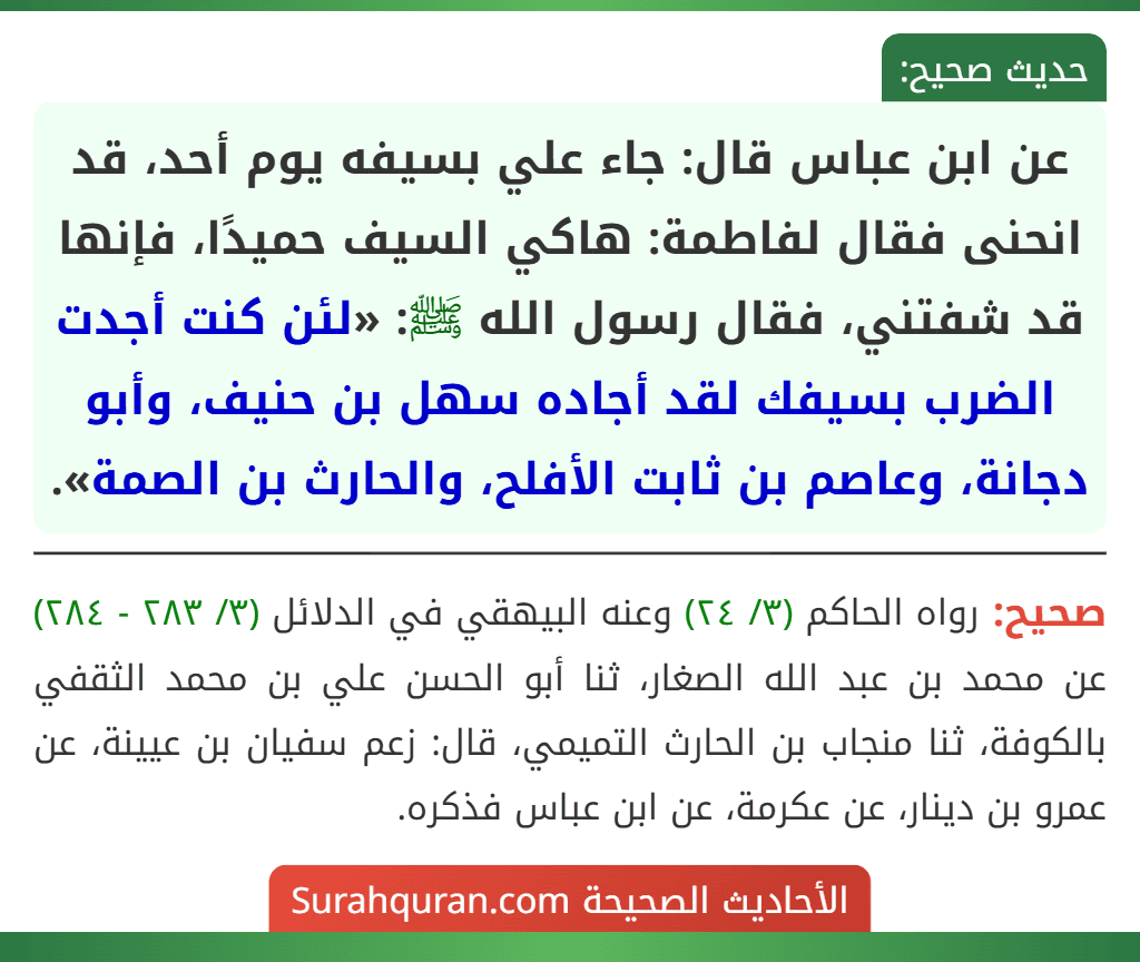 عن ابن عباس قال: جاء علي بسيفه يوم أحد، قد انحنى فقال لفاطمة: هاكي السيف حميدًا، فإنها قد شفتني، فقال رسول الله ﷺ: «لئن كنت أجدت الضرب بسيفك لقد أجاده سهل بن حنيف، وأبو دجانة، وعاصم بن ثابت الأفلح، والحارث بن الصمة».