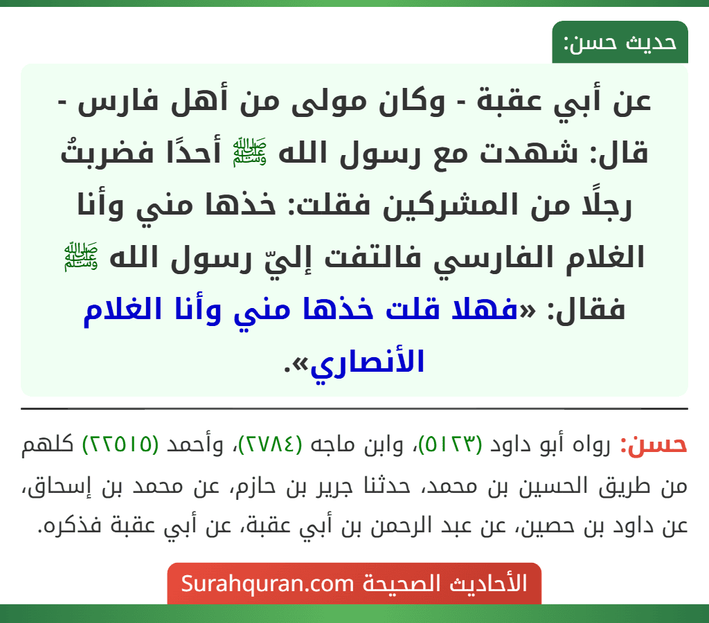 عن أبي عقبة - وكان مولى من أهل فارس - قال: شهدت مع رسول الله ﷺ أحدًا فضربتُ رجلًا من المشركين فقلت: خذها مني وأنا الغلام الفارسي فالتفت إليّ رسول الله ﷺ فقال: «فهلا قلت خذها مني وأنا الغلام الأنصاري».