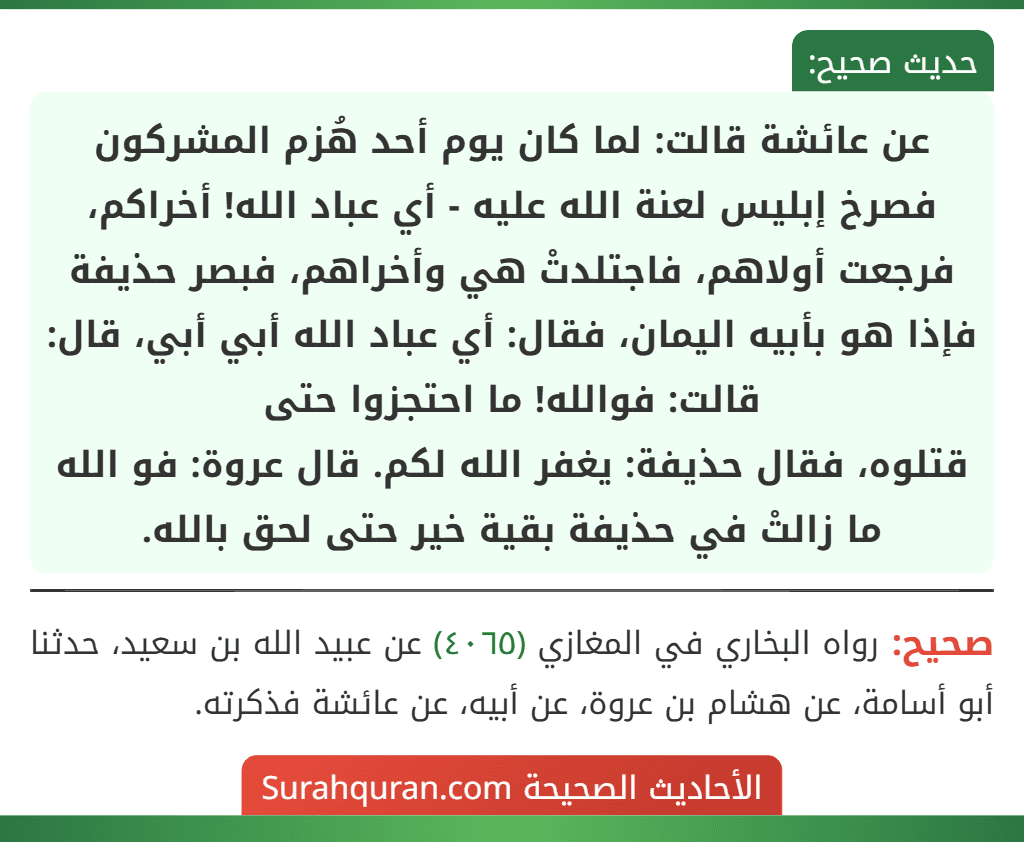 عن عائشة قالت: لما كان يوم أحد هُزم المشركون فصرخ إبليس لعنة الله عليه - أي عباد الله! أخراكم، فرجعت أولاهم، فاجتلدتْ هي وأخراهم، فبصر حذيفة فإذا هو بأبيه اليمان، فقال: أي عباد الله أبي أبي، قال: قالت: فوالله! ما احتجزوا حتى
قتلوه، فقال حذيفة: يغفر الله لكم. قال عروة: فو الله ما زالتْ في حذيفة بقية خير حتى لحق بالله. عن عائشة قالت: لما كان يوم أحد هُزم المشركون فصرخ إبليس لعنة الله عليه - أي عباد الله! أخراكم، فرجعت أولاهم، فاجتلدتْ هي وأخراهم، فبصر حذيفة فإذا هو بأبيه اليمان، فقال: أي عباد الله أبي أبي، قال: قالت: فوالله! ما احتجزوا حتى
قتلوه، فقال حذيفة: يغفر الله لكم. قال عروة: فو الله ما زالتْ في حذيفة بقية خير حتى لحق بالله.
