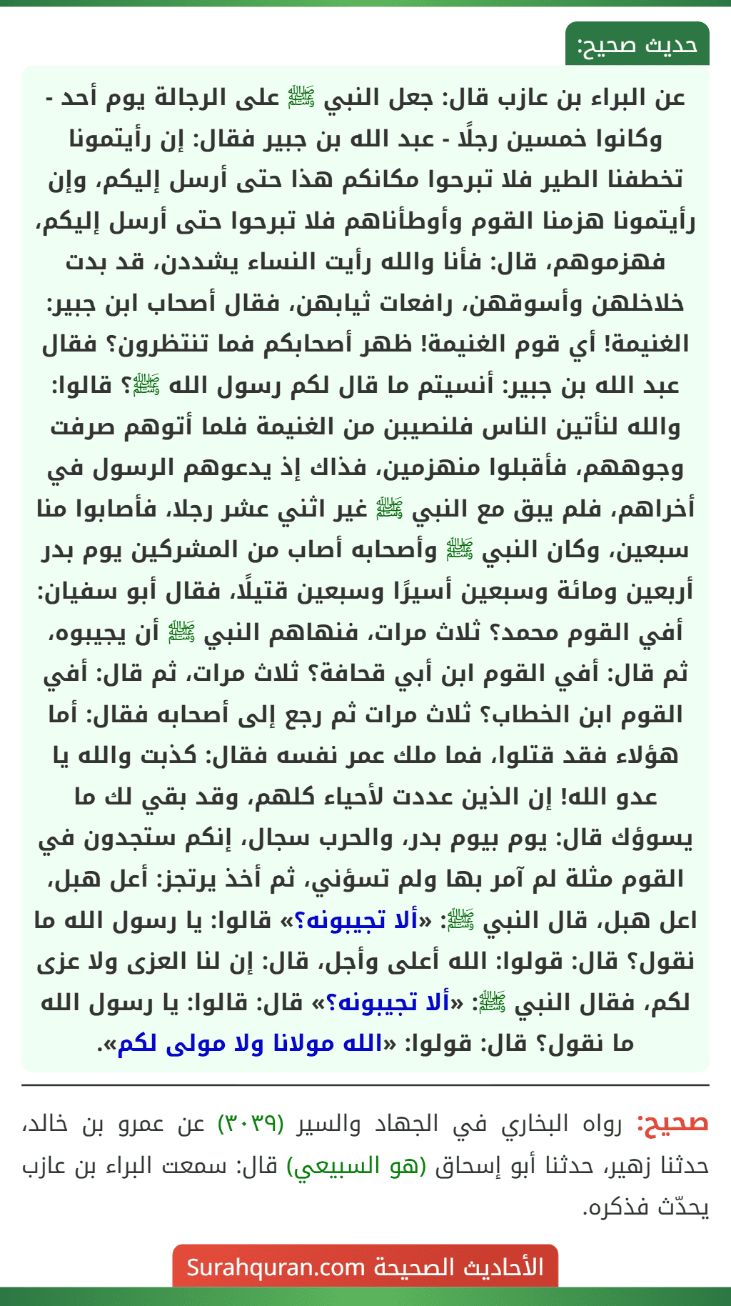 عن البراء بن عازب قال: جعل النبي ﷺ على الرجالة يوم أحد - وكانوا خمسين رجلًا - عبد الله بن جبير فقال: إن رأيتمونا تخطفنا الطير فلا تبرحوا مكانكم هذا حتى أرسل إليكم، وإن رأيتمونا هزمنا القوم وأوطأناهم فلا تبرحوا حتى أرسل إليكم، فهزموهم، قال: فأنا والله رأيت النساء يشددن، قد بدت خلاخلهن وأسوقهن، رافعات ثيابهن، فقال أصحاب ابن جبير: الغنيمة! أي قوم الغنيمة! ظهر أصحابكم فما تنتظرون؟ فقال عبد الله بن جبير: أنسيتم ما قال لكم رسول الله ﷺ؟ قالوا: والله لنأتين الناس فلنصيبن من الغنيمة فلما أتوهم صرفت وجوههم، فأقبلوا منهزمين، فذاك إذ يدعوهم الرسول في أخراهم، فلم يبق مع النبي ﷺ غير اثني عشر رجلا، فأصابوا منا سبعين، وكان النبي ﷺ وأصحابه أصاب من المشركين يوم بدر أربعين ومائة وسبعين أسيرًا وسبعين قتيلًا، فقال أبو سفيان: أفي القوم محمد؟ ثلاث مرات، فنهاهم النبي ﷺ أن يجيبوه، ثم قال: أفي القوم ابن أبي قحافة؟ ثلاث مرات، ثم قال: أفي القوم ابن الخطاب؟ ثلاث مرات ثم رجع إلى أصحابه فقال: أما هؤلاء فقد قتلوا، فما ملك عمر نفسه فقال: كذبت والله يا عدو الله! إن الذين عددت لأحياء كلهم، وقد بقي لك ما يسوؤك قال: يوم بيوم بدر، والحرب سجال، إنكم ستجدون في القوم مثلة لم آمر بها ولم تسؤني، ثم أخذ يرتجز: أعل هبل، اعل هبل، قال النبي ﷺ: «ألا تجيبونه؟» قالوا: يا رسول الله ما نقول؟ قال: قولوا: الله أعلى وأجل، قال: إن لنا العزى ولا عزى لكم، فقال النبي ﷺ: «ألا تجيبونه؟» قال: قالوا: يا رسول الله ما نقول؟ قال: قولوا: «الله مولانا ولا مولى لكم».