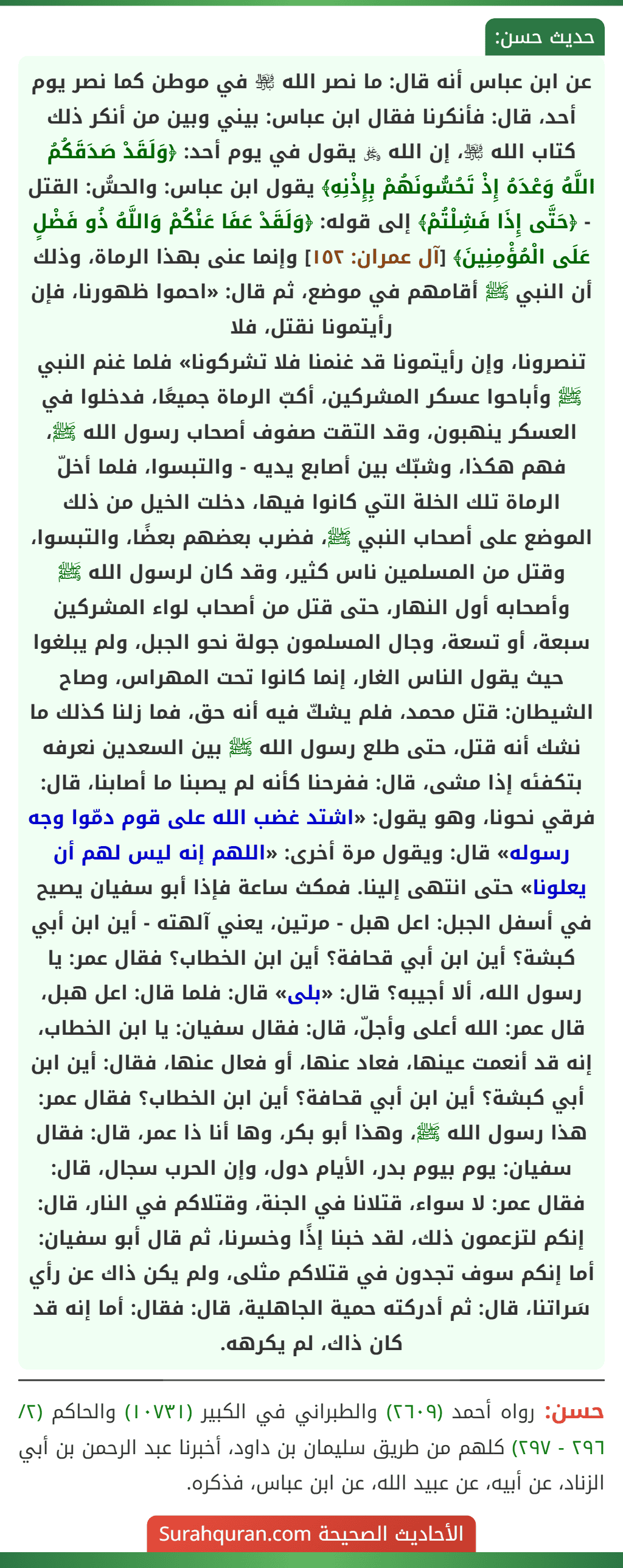 عن ابن عباس أنه قال: ما نصر الله ﵎ في موطن كما نصر يوم أحد، قال: فأنكرنا فقال ابن عباس: بيني وبين من أنكر ذلك كتاب الله ﵎، إن الله ﷿ يقول في يوم أحد: ﴿وَلَقَدْ صَدَقَكُمُ اللَّهُ وَعْدَهُ إِذْ تَحُسُّونَهُمْ بِإِذْنِهِ﴾ يقول ابن عباس: والحسُّ: القتل - ﴿حَتَّى إِذَا فَشِلْتُمْ﴾ إلى قوله: ﴿وَلَقَدْ عَفَا عَنْكُمْ وَاللَّهُ ذُو فَضْلٍ عَلَى الْمُؤْمِنِينَ﴾ [آل عمران: ١٥٢] وإنما عنى بهذا الرماة، وذلك أن النبي ﷺ أقامهم في موضع، ثم قال: «احموا ظهورنا، فإن رأيتمونا نقتل، فلا
تنصرونا، وإن رأيتمونا قد غنمنا فلا تشركونا» فلما غنم النبي ﷺ وأباحوا عسكر المشركين، أكبّ الرماة جميعًا، فدخلوا في العسكر ينهبون، وقد التقت صفوف أصحاب رسول الله ﷺ، فهم هكذا، وشبّك بين أصابع يديه - والتبسوا، فلما أخلّ الرماة تلك الخلة التي كانوا فيها، دخلت الخيل من ذلك الموضع على أصحاب النبي ﷺ، فضرب بعضهم بعضًا، والتبسوا، وقتل من المسلمين ناس كثير، وقد كان لرسول الله ﷺ وأصحابه أول النهار، حتى قتل من أصحاب لواء المشركين سبعة، أو تسعة، وجال المسلمون جولة نحو الجبل، ولم يبلغوا حيث يقول الناس الغار، إنما كانوا تحت المهراس، وصاح الشيطان: قتل محمد، فلم يشكّ فيه أنه حق، فما زلنا كذلك ما نشك أنه قتل، حتى طلع رسول الله ﷺ بين السعدين نعرفه بتكفئه إذا مشى، قال: ففرحنا كأنه لم يصبنا ما أصابنا، قال: فرقي نحونا، وهو يقول: «اشتد غضب الله على قوم دمّوا وجه رسوله» قال: ويقول مرة أخرى: «اللهم إنه ليس لهم أن يعلونا» حتى انتهى إلينا. فمكث ساعة فإذا أبو سفيان يصيح في أسفل الجبل: اعل هبل - مرتين، يعني آلهته - أين ابن أبي كبشة؟ أين ابن أبي قحافة؟ أين ابن الخطاب؟ فقال عمر: يا رسول الله، ألا أجيبه؟ قال: «بلى» قال: فلما قال: اعل هبل، قال عمر: الله أعلى وأجلّ، قال: فقال سفيان: يا ابن الخطاب، إنه قد أنعمت عينها، فعاد عنها، أو فعال عنها، فقال: أين ابن أبي كبشة؟ أين ابن أبي قحافة؟ أين ابن الخطاب؟ فقال عمر: هذا رسول الله ﷺ، وهذا أبو بكر، وها أنا ذا عمر، قال: فقال سفيان: يوم بيوم بدر، الأيام دول، وإن الحرب سجال، قال: فقال عمر: لا سواء، قتلانا في الجنة، وقتلاكم في النار، قال: إنكم لتزعمون ذلك، لقد خبنا إذًا وخسرنا، ثم قال أبو سفيان: أما إنكم سوف تجدون في قتلاكم مثلى، ولم يكن ذاك عن رأي سَراتنا، قال: ثم أدركته حمية الجاهلية، قال: فقال: أما إنه قد كان ذاك، لم يكرهه.