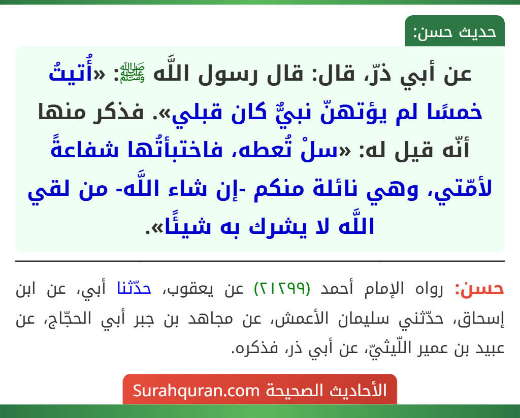عن أبي ذرّ، قال: قال رسول اللَّه ﷺ: «أُتيتُ خمسًا لم يؤتهنّ نبيٌّ كان قبلي». فذكر منها أنّه قيل له: «سلْ تُعطه، فاختبأتُها شفاعةً لأمّتي، وهي نائلة منكم -إن شاء اللَّه- من لقي اللَّه لا يشرك به شيئًا».