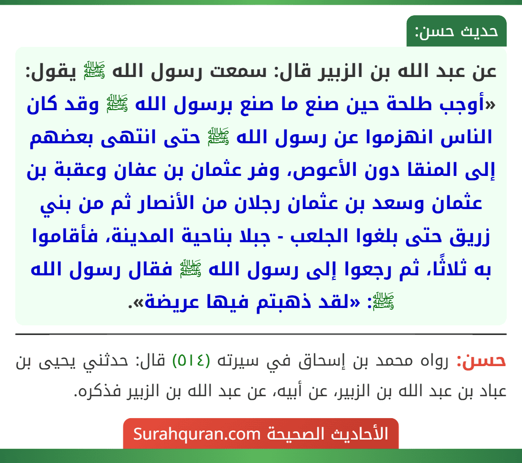 عن عبد الله بن الزبير قال: سمعت رسول الله ﷺ يقول: «أوجب طلحة حين صنع ما صنع برسول الله ﷺ وقد كان الناس انهزموا عن رسول الله ﷺ حتى انتهى بعضهم إلى المنقا دون الأعوص، وفر عثمان بن عفان وعقبة بن عثمان وسعد بن عثمان رجلان من الأنصار ثم من بني زريق حتى بلغوا الجلعب - جبلا بناحية المدينة، فأقاموا به ثلاثًا، ثم رجعوا إلى رسول الله ﷺ فقال رسول الله ﷺ: «لقد ذهبتم فيها عريضة».