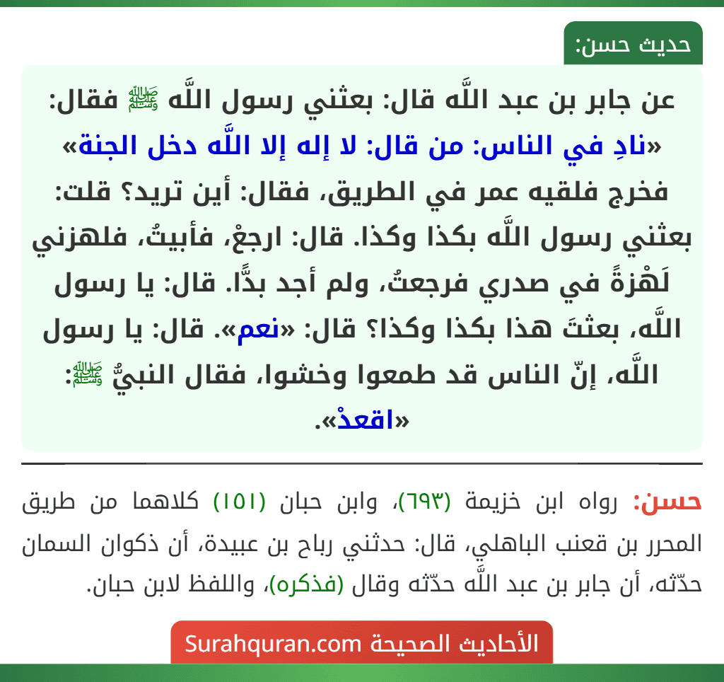 عن جابر بن عبد اللَّه قال: بعثني رسول اللَّه ﷺ فقال: «نادِ في الناس: من قال: لا إله إلا اللَّه دخل الجنة» فخرج فلقيه عمر في الطريق، فقال: أين تريد؟ قلت: بعثني رسول اللَّه بكذا وكذا. قال: ارجعْ، فأبيتُ، فلهزني لَهْزةً في صدري فرجعتُ، ولم أجد بدًّا. قال: يا رسول اللَّه، بعثتَ هذا بكذا وكذا؟ قال: «نعم». قال: يا رسول اللَّه، إنّ الناس قد طمعوا وخشوا، فقال النبيُّ ﷺ: «اقعدْ».