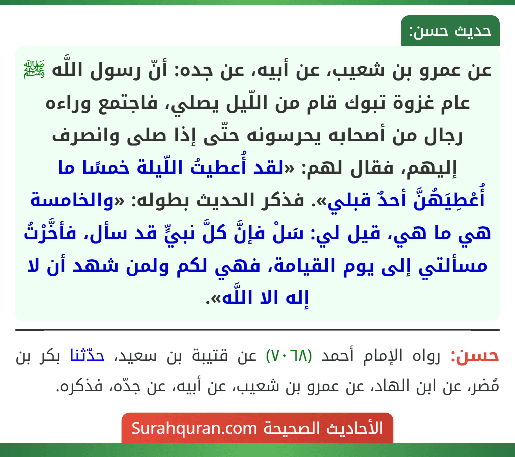 عن عمرو بن شعيب، عن أبيه، عن جده: أنّ رسول اللَّه ﷺ عام غزوة تبوك قام من اللّيل يصلي، فاجتمع وراءه رجال من أصحابه يحرسونه حتّى إذا صلى وانصرف إليهم، فقال لهم: «لقد أُعطيتُ اللّيلة خمسًا ما أُعْطِيَهُنَّ أحدٌ قبلي». فذكر الحديث بطوله: «والخامسة هي ما هي، قيل لي: سَلْ فإنَّ كلَّ نبيٍّ قد سأل، فأخَّرْتُ مسألتي إلى يوم القيامة، فهي لكم ولمن شهد أن لا إله الا اللَّه».
