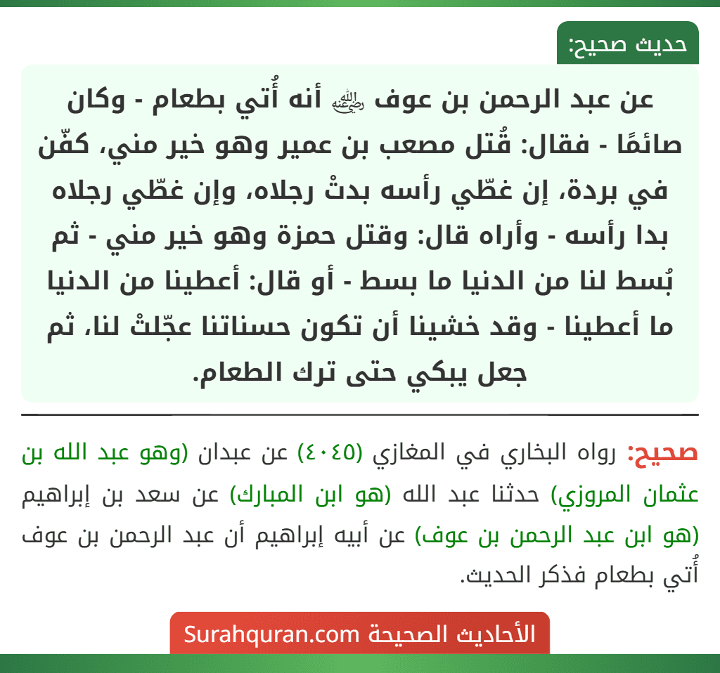 عن عبد الرحمن بن عوف ﵁ أنه أُتي بطعام - وكان صائمًا - فقال: قُتل مصعب بن عمير وهو خير مني، كفّن في بردة، إن غطّي رأسه بدتْ رجلاه، وإن غطّي رجلاه بدا رأسه - وأراه قال: وقتل حمزة وهو خير مني - ثم بُسط لنا من الدنيا ما بسط - أو قال: أعطينا من الدنيا ما أعطينا - وقد خشينا أن تكون حسناتنا عجّلتْ لنا، ثم جعل يبكي حتى ترك الطعام.