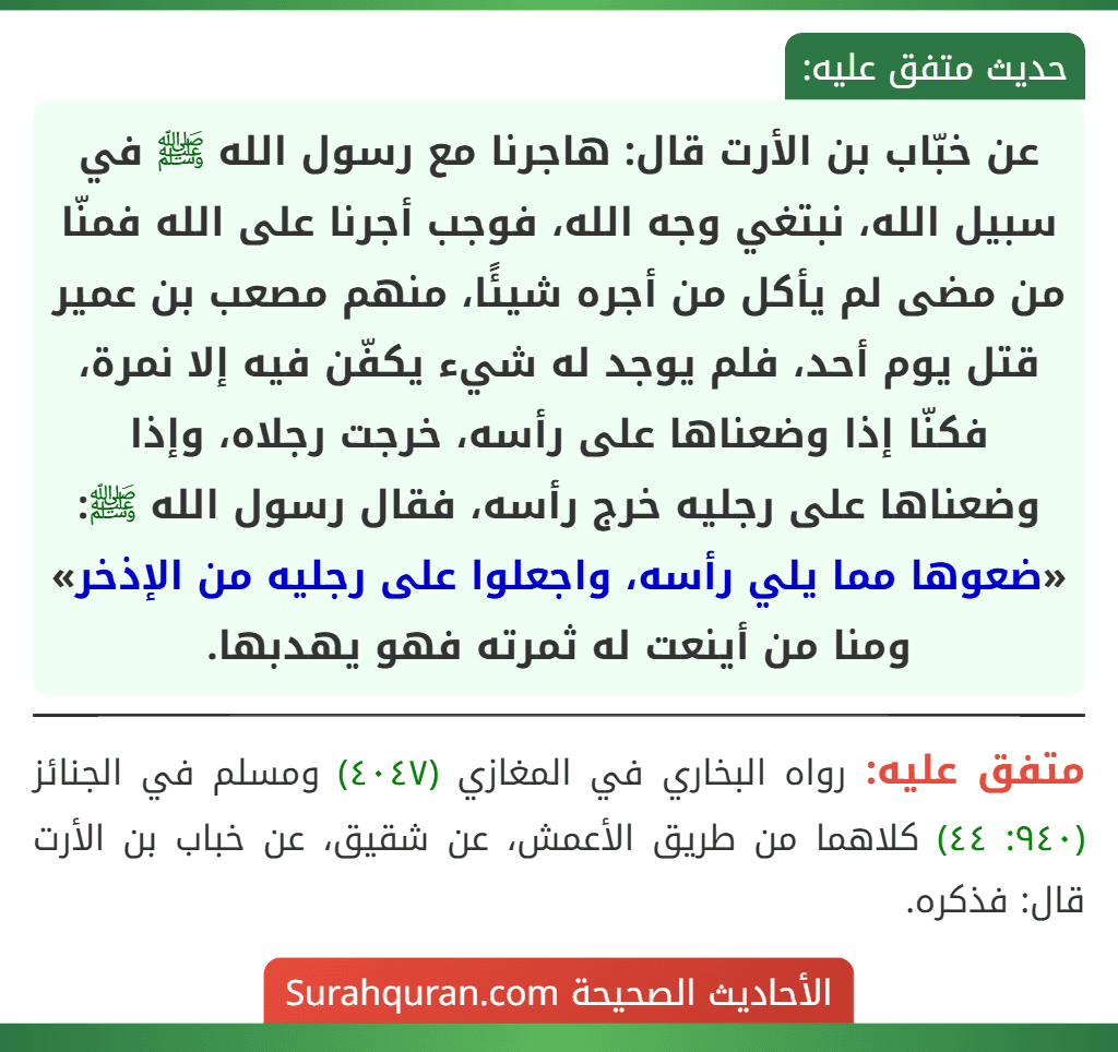 عن خبّاب بن الأرت قال: هاجرنا مع رسول الله ﷺ في سبيل الله، نبتغي وجه الله، فوجب أجرنا على الله فمنّا من مضى لم يأكل من أجره شيئًا، منهم مصعب بن عمير قتل يوم أحد، فلم يوجد له شيء يكفّن فيه إلا نمرة، فكنّا إذا وضعناها على رأسه، خرجت رجلاه، وإذا وضعناها على رجليه خرج رأسه، فقال رسول الله ﷺ: «ضعوها مما يلي رأسه، واجعلوا على رجليه من الإذخر» ومنا من أينعت له ثمرته فهو يهدبها.