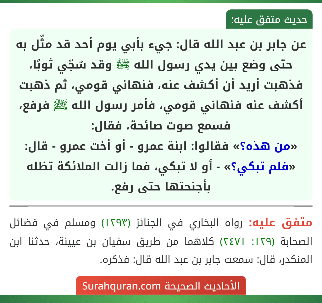 عن جابر بن عبد الله قال: جيء بأبي يوم أحد قد مثّل به حتى وضع بين يدي رسول الله ﷺ وقد سُجّي ثوبًا، فذهبت أريد أن أكشف عنه، فنهاني قومي، ثم ذهبت أكشف عنه فنهاني قومي، فأمر رسول الله ﷺ فرفع، فسمع صوت صائحة، فقال:
«من هذه؟» فقالوا: ابنة عمرو - أو أخت عمرو - قال: «فلم تبكي؟» - أو لا تبكي، فما زالت الملائكة تظله بأجنحتها حتى رفع. عن جابر بن عبد الله قال: جيء بأبي يوم أحد قد مثّل به حتى وضع بين يدي رسول الله ﷺ وقد سُجّي ثوبًا، فذهبت أريد أن أكشف عنه، فنهاني قومي، ثم ذهبت أكشف عنه فنهاني قومي، فأمر رسول الله ﷺ فرفع، فسمع صوت صائحة، فقال:
«من هذه؟» فقالوا: ابنة عمرو - أو أخت عمرو - قال: «فلم تبكي؟» - أو لا تبكي، فما زالت الملائكة تظله بأجنحتها حتى رفع.