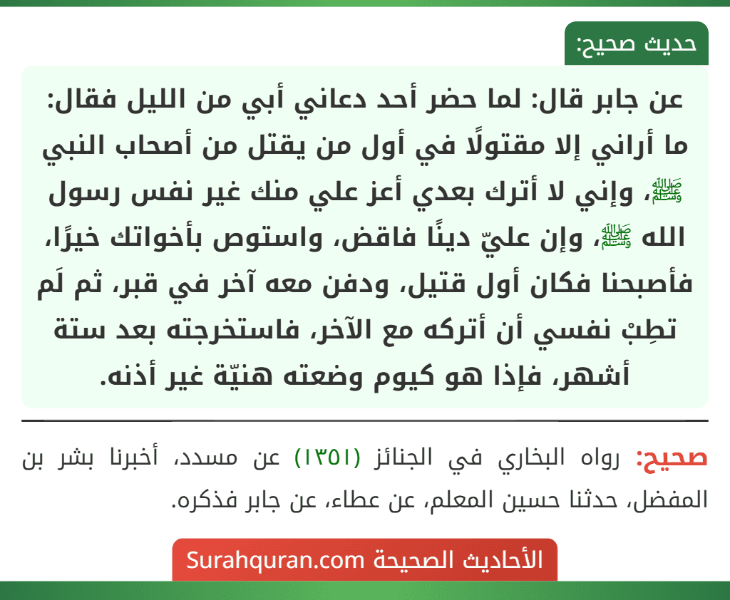 عن جابر قال: لما حضر أحد دعاني أبي من الليل فقال: ما أراني إلا مقتولًا في أول من يقتل من أصحاب النبي ﷺ، وإني لا أترك بعدي أعز علي منك غير نفس رسول الله ﷺ، وإن عليّ دينًا فاقض، واستوص بأخواتك خيرًا، فأصبحنا فكان أول قتيل، ودفن معه آخر في قبر، ثم لَم تطِبْ نفسي أن أتركه مع الآخر، فاستخرجته بعد ستة أشهر، فإذا هو كيوم وضعته هنيّة غير أذنه.