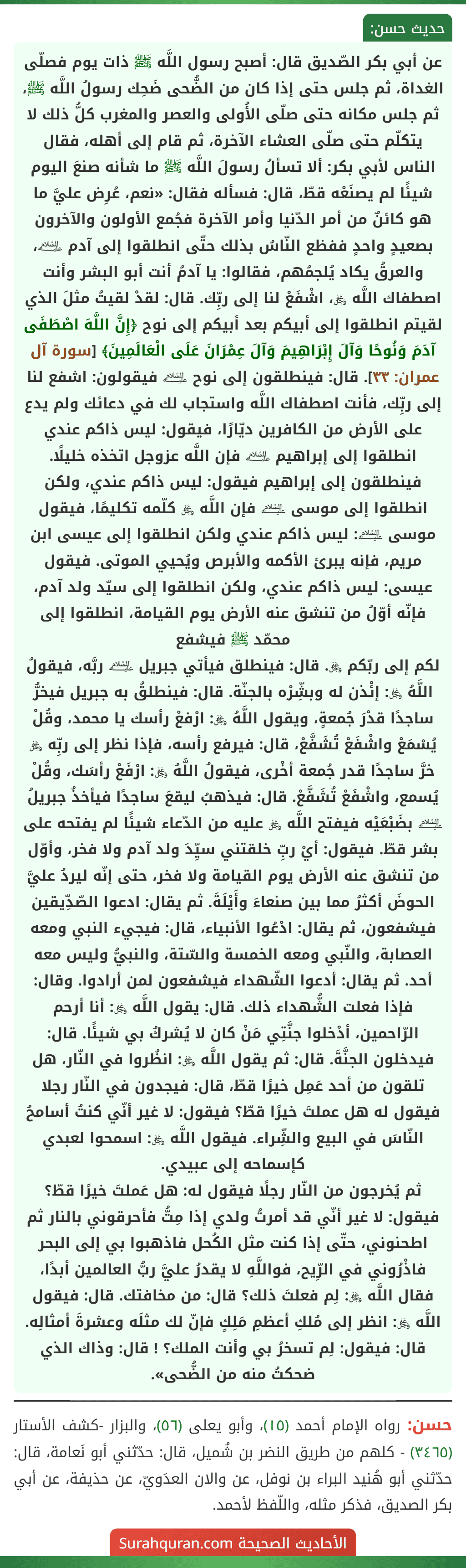عن أبي بكر الصّديق قال: أصبح رسول اللَّه ﷺ ذات يوم فصلّى الغداة، ثم جلس حتى إذا كان من الضُّحى ضَحِك رسولُ اللَّه ﷺ، ثم جلس مكانه حتى صلّى الأُولى والعصر والمغرب كلُّ ذلك لا يتكلّم حتى صلّى العشاء الآخرة، ثم قام إلى أهله، فقال الناس لأبي بكر: ألا تسألُ رسولَ اللَّه ﷺ ما شأنه صنعَ اليوم شيئًا لم يصنَعْه قطّ، قال: فسأله فقال: «نعم، عُرِض عليَّ ما هو كائنٌ من أمر الدّنيا وأمر الآخرة فجُمع الأولون والآخرون بصعيدٍ واحدٍ ففظع النّاسُ بذلك حتّى انطلقوا إلى آدم ﵇، والعرقُ يكاد يُلجمُهم، فقالوا: يا آدمُ أنت أبو البشر وأنت اصطفاك اللَّه ﷿، اشْفَعْ لنا إلى ربِّك. قال: لقدْ لقيتُ مثلَ الذي لقيتم انطلقوا إلى أبيكم بعد أبيكم إلى نوح ﴿إِنَّ اللَّهَ اصْطَفَى آدَمَ وَنُوحًا وَآلَ إِبْرَاهِيمَ وَآلَ عِمْرَانَ عَلَى الْعَالَمِينَ﴾ [سورة آل عمران: ٣٣]. قال: فينطلقون إلى نوح ﵇ فيقولون: اشفع لنا إلى ربِّك، فأنت اصطفاك اللَّه واستجاب لك في دعائك ولم يدع على الأرض من الكافرين ديّارًا، فيقول: ليس ذاكم عندي انطلقوا إلى إبراهيم ﵇ فإن اللَّه عزوجل اتخذه خليلًا. فينطلقون إلى إبراهيم فيقول: ليس ذاكم عندي، ولكن انطلقوا إلى موسى ﵇ فإن اللَّه ﷿ كلّمه تكليمًا، فيقول موسى ﵇: ليس ذاكم عندي ولكن انطلقوا إلى عيسى ابن مريم، فإنه يبرئ الأكمه والأبرص ويُحيي الموتى. فيقول عيسى: ليس ذاكم عندي، ولكن انطلقوا إلى سيّد ولد آدم، فإنّه أوّلُ من تنشق عنه الأرض يوم القيامة، انطلقوا إلى محمّد ﷺ فيشفع
لكم إلى ربّكم ﷿. قال: فينطلق فيأتي جبريل ﵇ ربَّه، فيقولُ اللَّهُ ﷿: إئْذن له وبشِّرْه بالجنّة. قال: فينطلقُ به جبريل فيخرُّ ساجدًا قدْرَ جُمعةٍ، ويقول اللَّهُ ﷿: ارْفعْ رأسك يا محمد، وقُلْ يُسْمَعْ واشْفَعْ تُشَفَّعْ، قال: فيرفع رأسه، فإذا نظر إلى ربِّه ﷿ خرَّ ساجدًا قدر جُمعة أخْرى، فيقولُ اللَّهُ ﷿: ارْفَعْ رأسَك، وقُلْ يُسمع، واشْفَعْ تُشَفَّعْ. قال: فيذهبُ ليقعَ ساجدًا فيأخذُ جبريلُ ﵇ بضَبْعَيْه فيفتح اللَّه ﷿ عليه من الدّعاء شيئًا لم يفتحه على بشر قطّ. فيقول: أيْ ربِّ خلقتني سيِّدَ ولد آدم ولا فخر، وأوّل من تنشق عنه الأرض يوم القيامة ولا فخر، حتى إنّه ليردُ عليَّ الحوضَ أكثرُ مما بين صنعاءَ وأَيْلَةَ. ثم يقال: ادعوا الصّدِّيقين فيشفعون، ثم يقال: ادْعُوا الأنبياء، قال: فيجيء النبي ومعه العصابة، والنّبي ومعه الخمسة والسّتة، والنبيُّ وليس معه أحد. ثم يقال: أدعوا الشّهداء فيشفعون لمن أرادوا. وقال: فإذا فعلت الشُّهداء ذلك. قال: يقول اللَّه ﷿: أنا أرحم الرّاحمين، أدْخلوا جنَّتِي مَنْ كان لا يُشركُ بي شيئًا. قال: فيدخلون الجنَّةَ. قال: ثم يقول اللَّه ﷿: انظُروا في النّار، هل تلقون من أحد عَمِل خيرًا قطّ، قال: فيجدون في النّار رجلا فيقول له هل عملتَ خيرًا قطّ؟ فيقول: لا غير أنّي كنتُ أسامحُ النّاسَ في البيع والشِّراء. فيقول اللَّه ﷿: اسمحوا لعبدي كإسماحه إلى عبيدي.
ثم يُخرجون من النّار رجلًا فيقول له: هل عَملتَ خيرًا قطّ؟ فيقول: لا غير أنّي قد أمرتُ ولدي إذا مِتُّ فأحرقوني بالنار ثم اطحنوني، حتّى إذا كنت مثل الكُحل فاذهبوا بي إلى البحر فاذْرُوني في الرِّيح، فواللَّهِ لا يقدرُ عليَّ ربُّ العالمين أبدًا، فقال اللَّه ﷿: لِم فعلتَ ذلك؟ قال: من مخافتك. قال: فيقول اللَّه ﷿: انظر إلى مُلكِ أعظمِ مَلِكٍ فإنّ لك مثلَه وعشرةَ أمثالِه. قال: فيقول: لِم تسخرُ بي وأنت الملك؟ ! قال: وذاك الذي ضحكتُ منه من الضُّحى».