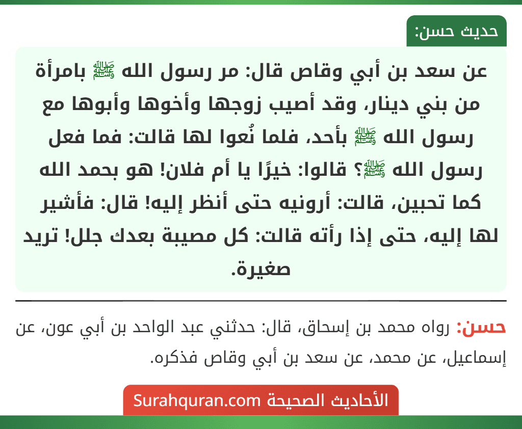 عن سعد بن أبي وقاص قال: مر رسول الله ﷺ بامرأة من بني دينار، وقد أصيب زوجها وأخوها وأبوها مع رسول الله ﷺ بأحد، فلما نُعوا لها قالت: فما فعل رسول الله ﷺ؟ قالوا: خيرًا يا أم فلان! هو بحمد الله كما تحبين، قالت: أرونيه حتى أنظر إليه! قال: فأشير لها إليه، حتى إذا رأته قالت: كل مصيبة بعدك جلل! تريد صغيرة.