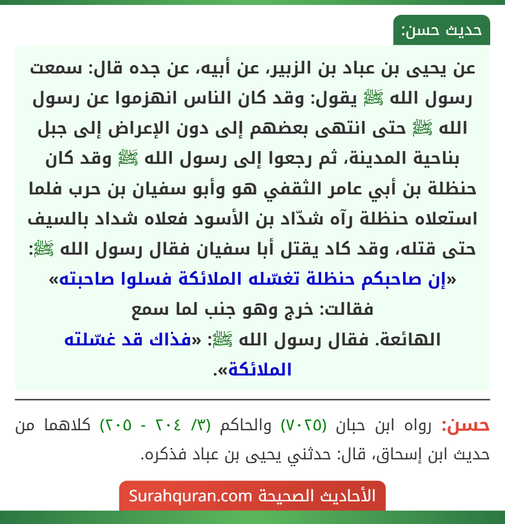 عن يحيى بن عباد بن الزبير، عن أبيه، عن جده قال: سمعت رسول الله ﷺ يقول: وقد كان الناس انهزموا عن رسول الله ﷺ حتى انتهى بعضهم إلى دون الإعراض إلى جبل بناحية المدينة، ثم رجعوا إلى رسول الله ﷺ وقد كان حنظلة بن أبي عامر الثقفي هو وأبو سفيان بن حرب فلما استعلاه حنظلة رآه شدّاد بن الأسود فعلاه شداد بالسيف حتى قتله، وقد كاد يقتل أبا سفيان فقال رسول الله ﷺ: «إن صاحبكم حنظلة تغسّله الملائكة فسلوا صاحبته» فقالت: خرج وهو جنب لما سمع
الهائعة. فقال رسول الله ﷺ: «فذاك قد غسّلته الملائكة».