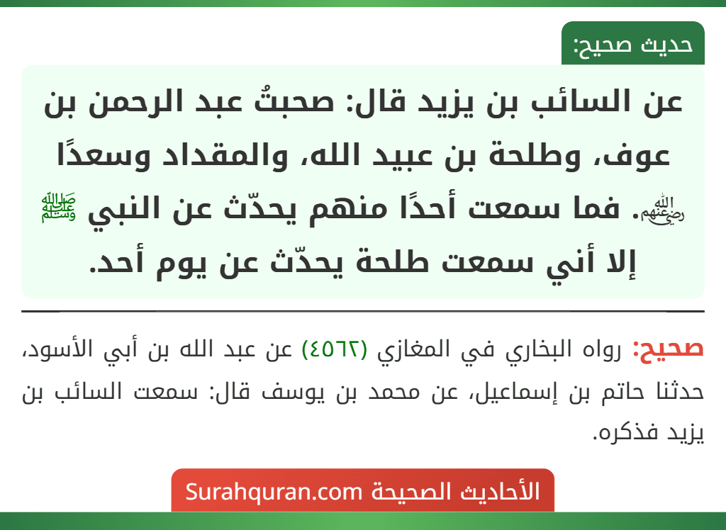 عن السائب بن يزيد قال: صحبتُ عبد الرحمن بن عوف، وطلحة بن عبيد الله، والمقداد وسعدًا ﵃. فما سمعت أحدًا منهم يحدّث عن النبي ﷺ إلا أني سمعت طلحة يحدّث عن يوم أحد.
