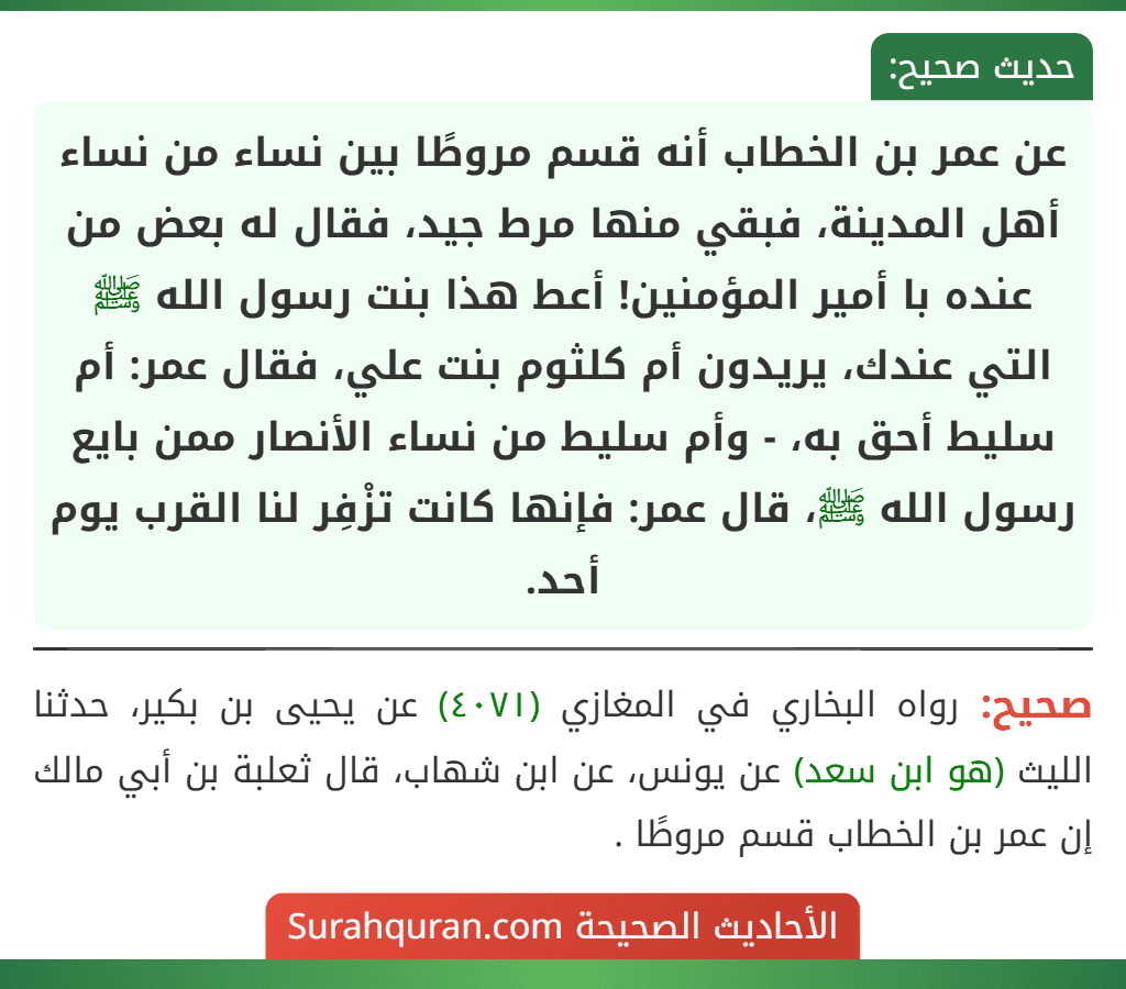 عن عمر بن الخطاب أنه قسم مروطًا بين نساء من نساء أهل المدينة، فبقي منها مرط جيد، فقال له بعض من عنده با أمير المؤمنين! أعط هذا بنت رسول الله ﷺ التي عندك، يريدون أم كلثوم بنت علي، فقال عمر: أم سليط أحق به، - وأم سليط من نساء الأنصار ممن بايع رسول الله ﷺ، قال عمر: فإنها كانت تزْفِر لنا القرب يوم أحد.