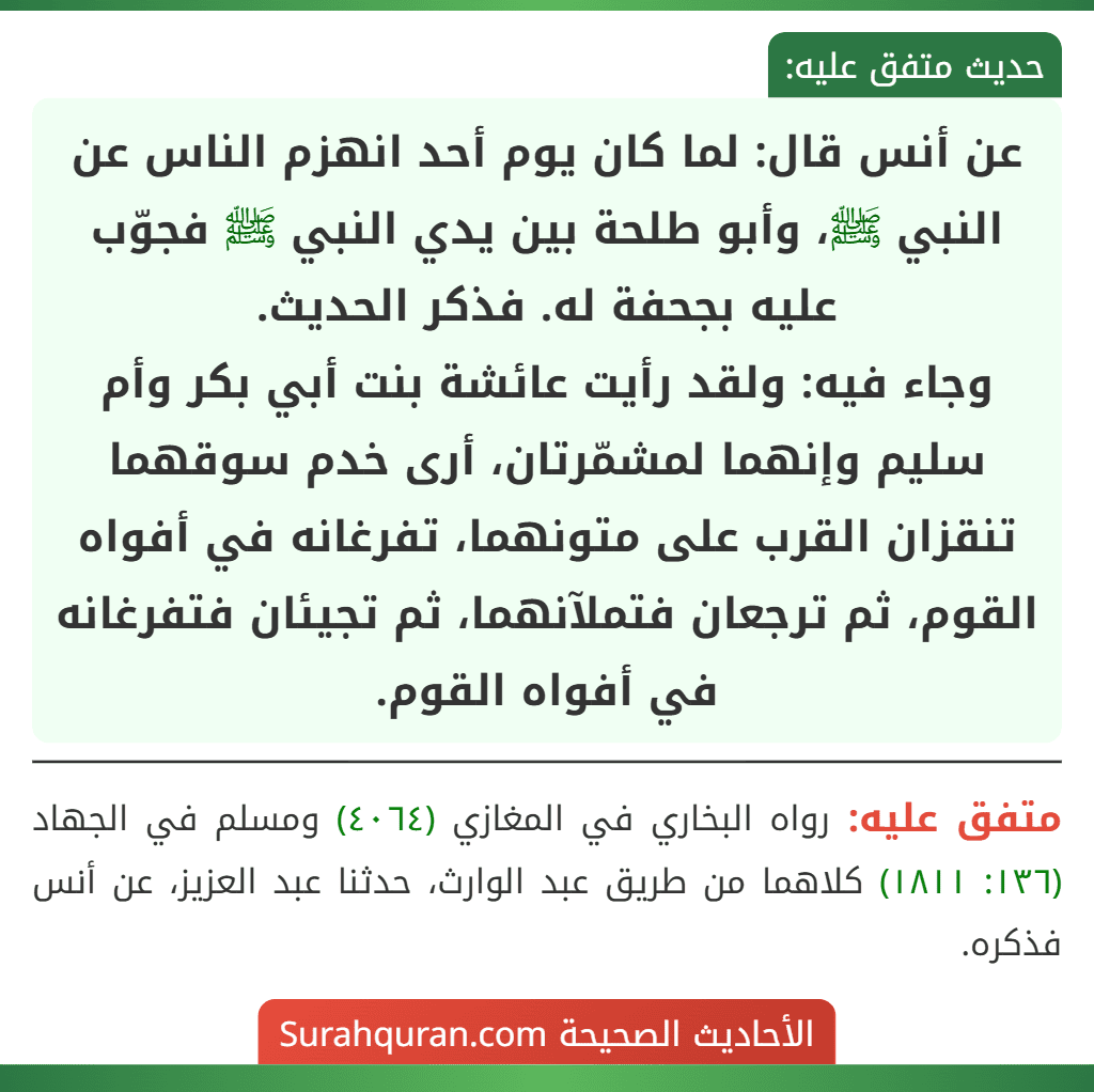 عن أنس قال: لما كان يوم أحد انهزم الناس عن النبي ﷺ، وأبو طلحة بين يدي النبي ﷺ فجوّب عليه بجحفة له. فذكر الحديث.
وجاء فيه: ولقد رأيت عائشة بنت أبي بكر وأم سليم وإنهما لمشمّرتان، أرى خدم سوقهما تنقزان القرب على متونهما، تفرغانه في أفواه القوم، ثم ترجعان فتملآنهما، ثم تجيئان فتفرغانه في أفواه القوم.