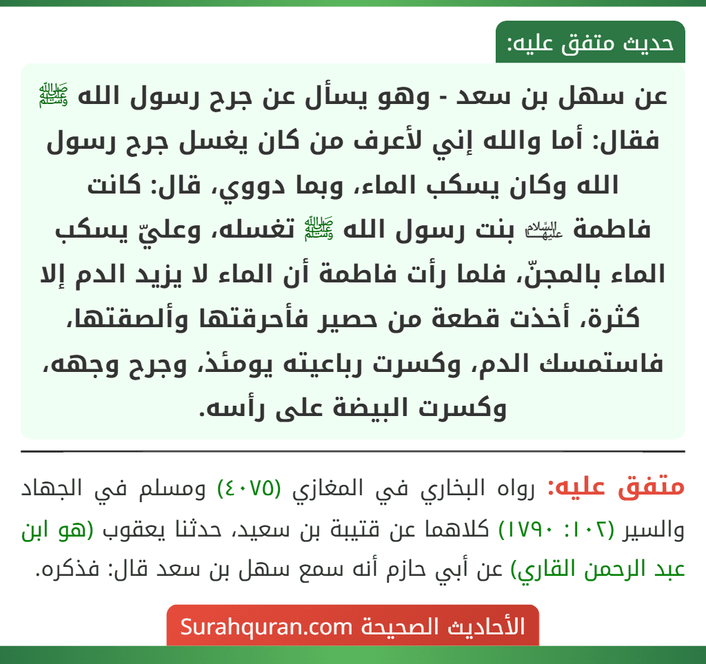 عن سهل بن سعد - وهو يسأل عن جرح رسول الله ﷺ فقال: أما والله إني لأعرف من كان يغسل جرح رسول الله وكان يسكب الماء، وبما دووي، قال: كانت
فاطمة ﵍ بنت رسول الله ﷺ تغسله، وعليّ يسكب الماء بالمجنّ، فلما رأت فاطمة أن الماء لا يزيد الدم إلا كثرة، أخذت قطعة من حصير فأحرقتها وألصقتها، فاستمسك الدم، وكسرت رباعيته يومئذ، وجرح وجهه، وكسرت البيضة على رأسه.