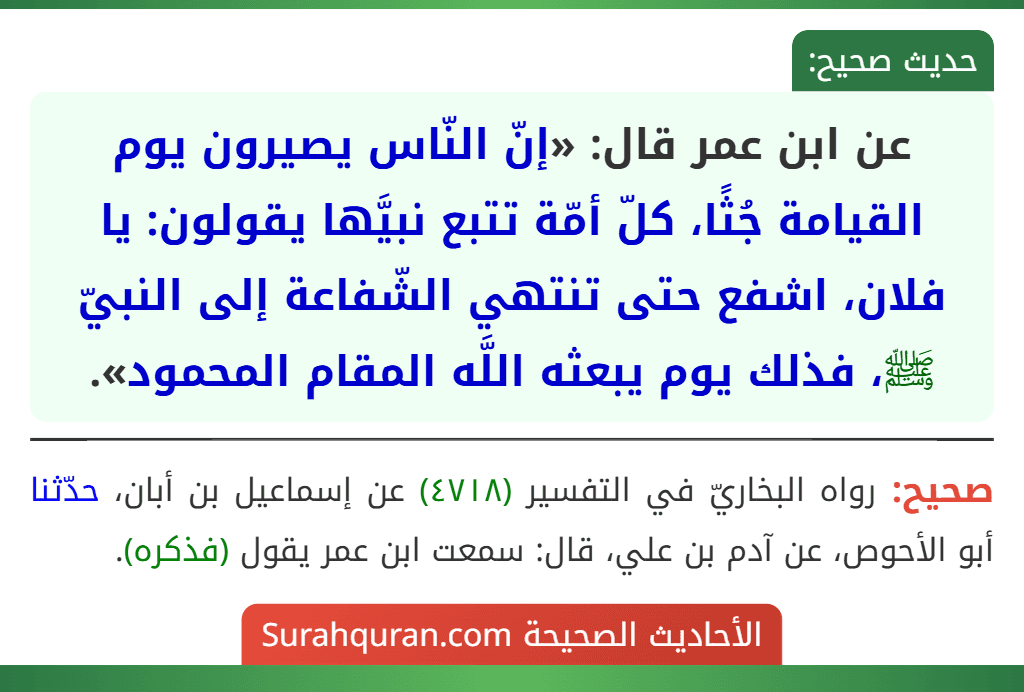 عن ابن عمر قال: «إنّ النّاس يصيرون يوم القيامة جُثًا، كلّ أمّة تتبع نبيَّها يقولون: يا فلان، اشفع حتى تنتهي الشّفاعة إلى النبيّ ﷺ، فذلك يوم يبعثه اللَّه المقام المحمود».