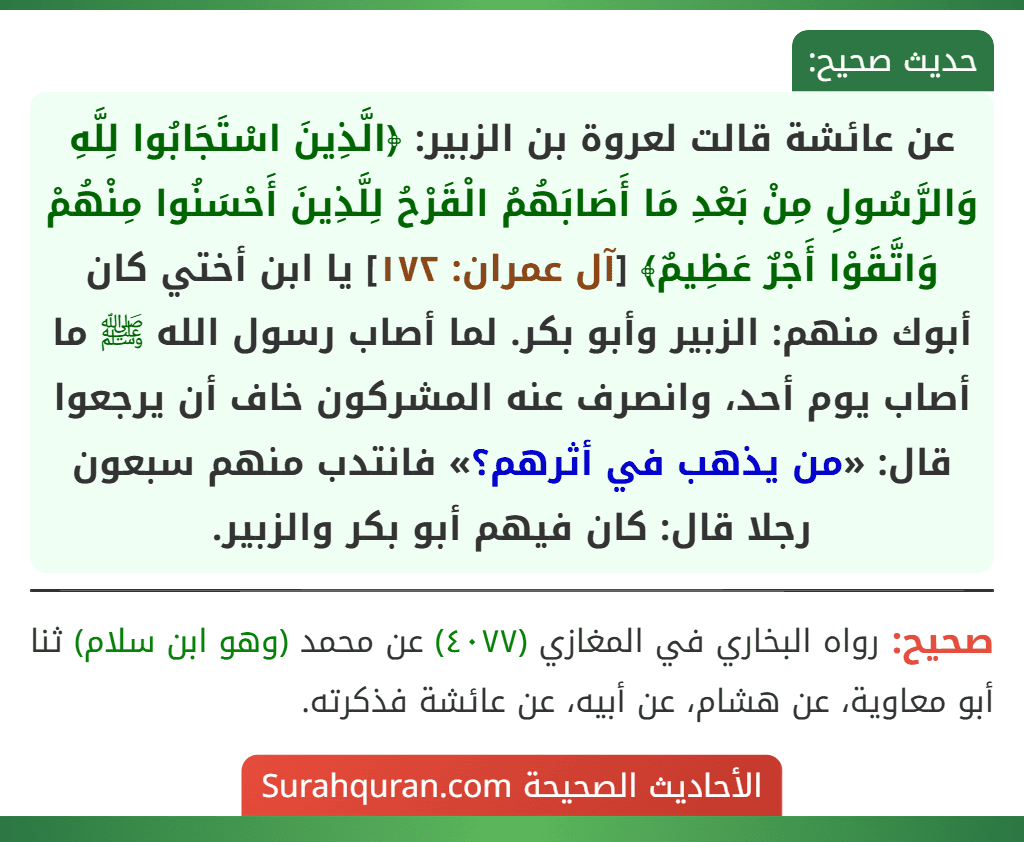 عن عائشة قالت لعروة بن الزبير: ﴿الَّذِينَ اسْتَجَابُوا لِلَّهِ وَالرَّسُولِ مِنْ بَعْدِ مَا أَصَابَهُمُ الْقَرْحُ لِلَّذِينَ أَحْسَنُوا مِنْهُمْ وَاتَّقَوْا أَجْرٌ عَظِيمٌ﴾ [آل عمران: ١٧٢] يا ابن أختي كان أبوك منهم: الزبير وأبو بكر. لما أصاب رسول الله ﷺ ما أصاب يوم أحد، وانصرف عنه المشركون خاف أن يرجعوا قال: «من يذهب في أثرهم؟» فانتدب منهم سبعون رجلا قال: كان فيهم أبو بكر والزبير.