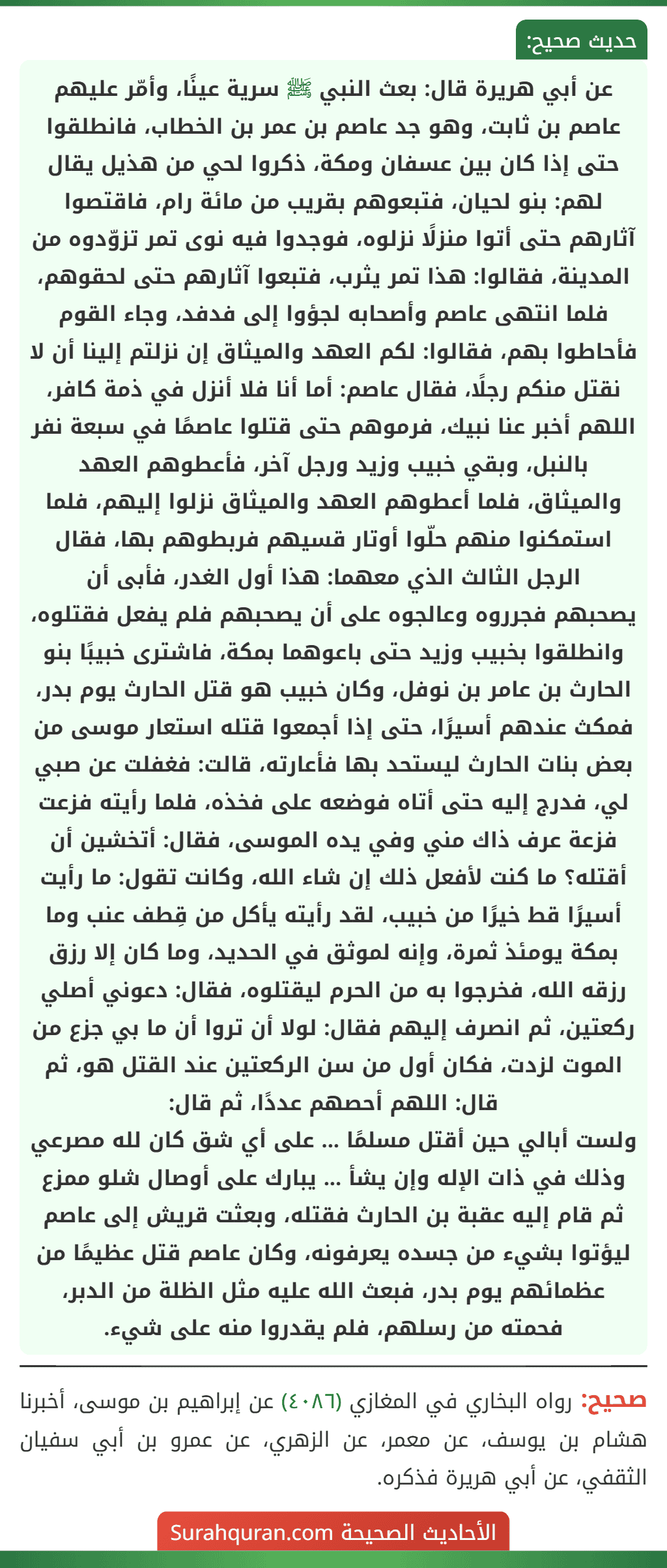 عن أبي هريرة قال: بعث النبي ﷺ سرية عينًا، وأمّر عليهم عاصم بن ثابت، وهو جد عاصم بن عمر بن الخطاب، فانطلقوا حتى إذا كان بين عسفان ومكة، ذكروا لحي من هذيل يقال لهم: بنو لحيان، فتبعوهم بقريب من مائة رام، فاقتصوا آثارهم حتى أتوا منزلًا نزلوه، فوجدوا فيه نوى تمر تزوّدوه من المدينة، فقالوا: هذا تمر يثرب، فتبعوا آثارهم حتى لحقوهم، فلما انتهى عاصم وأصحابه لجؤوا إلى فدفد، وجاء القوم فأحاطوا بهم، فقالوا: لكم العهد والميثاق إن نزلتم إلينا أن لا نقتل منكم رجلًا، فقال عاصم: أما أنا فلا أنزل في ذمة كافر، اللهم أخبر عنا نبيك، فرموهم حتى قتلوا عاصمًا في سبعة نفر بالنبل، وبقي خبيب وزيد ورجل آخر، فأعطوهم العهد والميثاق، فلما أعطوهم العهد والميثاق نزلوا إليهم، فلما استمكنوا منهم حلّوا أوتار قسيهم فربطوهم بها، فقال الرجل الثالث الذي معهما: هذا أول الغدر، فأبى أن
يصحبهم فجرروه وعالجوه على أن يصحبهم فلم يفعل فقتلوه، وانطلقوا بخبيب وزيد حتى باعوهما بمكة، فاشترى خبيبًا بنو الحارث بن عامر بن نوفل، وكان خبيب هو قتل الحارث يوم بدر، فمكث عندهم أسيرًا، حتى إذا أجمعوا قتله استعار موسى من بعض بنات الحارث ليستحد بها فأعارته، قالت: فغفلت عن صبي لي، فدرج إليه حتى أتاه فوضعه على فخذه، فلما رأيته فزعت فزعة عرف ذاك مني وفي يده الموسى، فقال: أتخشين أن أقتله؟ ما كنت لأفعل ذلك إن شاء الله، وكانت تقول: ما رأيت أسيرًا قط خيرًا من خبيب، لقد رأيته يأكل من قِطف عنب وما بمكة يومئذ ثمرة، وإنه لموثق في الحديد، وما كان إلا رزق رزقه الله، فخرجوا به من الحرم ليقتلوه، فقال: دعوني أصلي ركعتين، ثم انصرف إليهم فقال: لولا أن تروا أن ما بي جزع من الموت لزدت، فكان أول من سن الركعتين عند القتل هو، ثم قال: اللهم أحصهم عددًا، ثم قال:
ولست أبالي حين أقتل مسلمًا ... على أي شق كان لله مصرعي
وذلك في ذات الإله وإن يشأ ... يبارك على أوصال شلو ممزع
ثم قام إليه عقبة بن الحارث فقتله، وبعثت قريش إلى عاصم ليؤتوا بشيء من جسده يعرفونه، وكان عاصم قتل عظيمًا من عظمائهم يوم بدر، فبعث الله عليه مثل الظلة من الدبر، فحمته من رسلهم، فلم يقدروا منه على شيء.