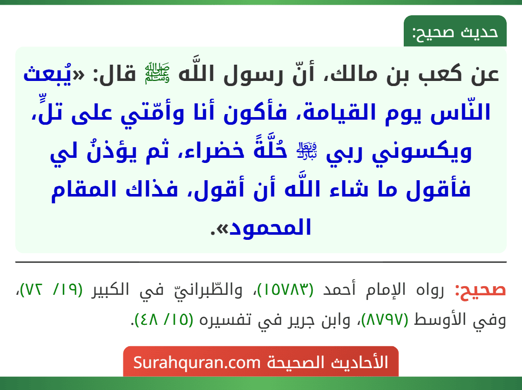 عن كعب بن مالك، أنّ رسول اللَّه ﷺ قال: «يُبعث النّاس يوم القيامة، فأكون أنا وأمّتي على تلٍّ، ويكسوني ربي ﵎ حُلَّةً خضراء، ثم يؤذنُ لي فأقول ما شاء اللَّه أن أقول، فذاك المقام المحمود».