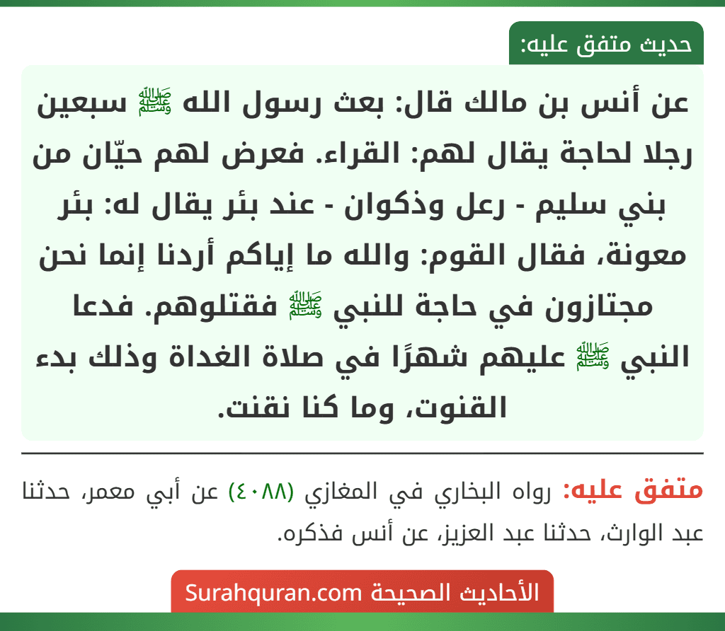 عن أنس بن مالك قال: بعث رسول الله ﷺ سبعين رجلا لحاجة يقال لهم: القراء. فعرض لهم حيّان من بني سليم - رعل وذكوان - عند بئر يقال له: بئر معونة، فقال القوم: والله ما إياكم أردنا إنما نحن مجتازون في حاجة للنبي ﷺ فقتلوهم. فدعا النبي ﷺ عليهم شهرًا في صلاة الغداة وذلك بدء القنوت، وما كنا نقنت. عن أنس بن مالك قال: بعث رسول الله ﷺ سبعين رجلا لحاجة يقال لهم: القراء. فعرض لهم حيّان من بني سليم - رعل وذكوان - عند بئر يقال له: بئر معونة، فقال القوم: والله ما إياكم أردنا إنما نحن مجتازون في حاجة للنبي ﷺ فقتلوهم. فدعا النبي ﷺ عليهم شهرًا في صلاة الغداة وذلك بدء القنوت، وما كنا نقنت.