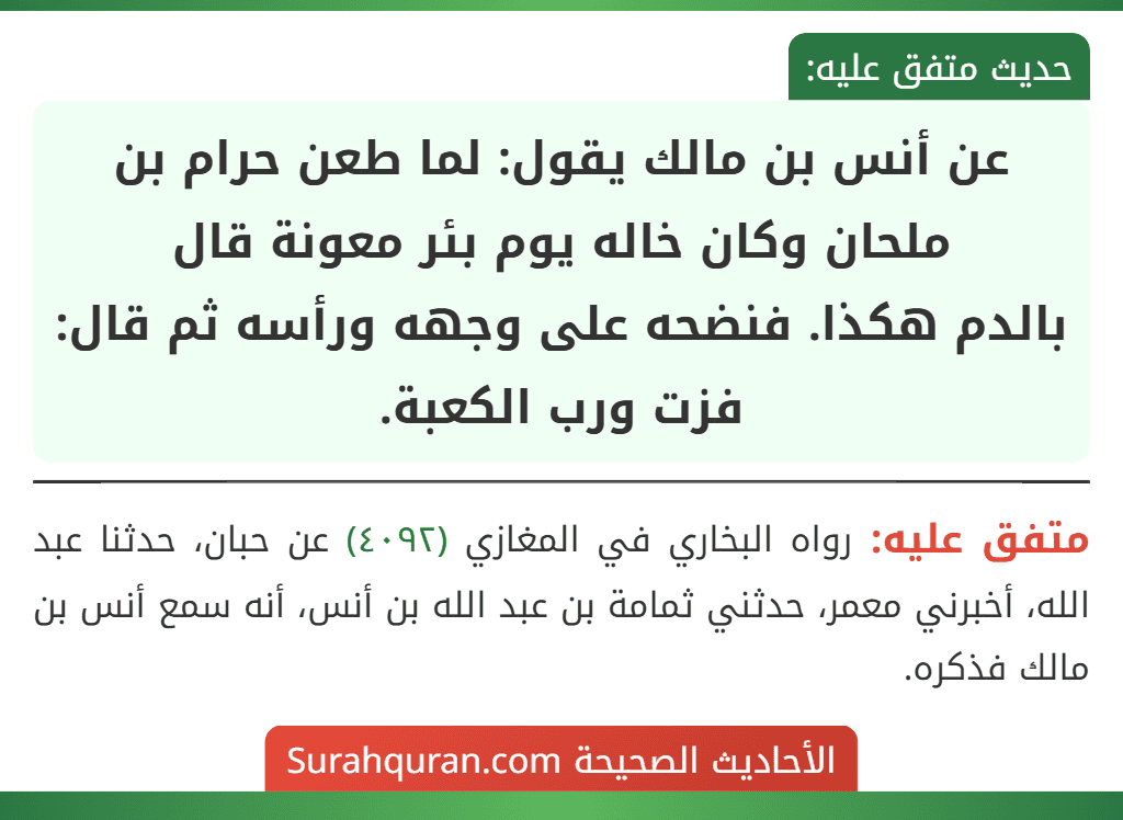 عن أنس بن مالك يقول: لما طعن حرام بن ملحان وكان خاله يوم بئر معونة قال
بالدم هكذا. فنضحه على وجهه ورأسه ثم قال: فزت ورب الكعبة. عن أنس بن مالك يقول: لما طعن حرام بن ملحان وكان خاله يوم بئر معونة قال
بالدم هكذا. فنضحه على وجهه ورأسه ثم قال: فزت ورب الكعبة.