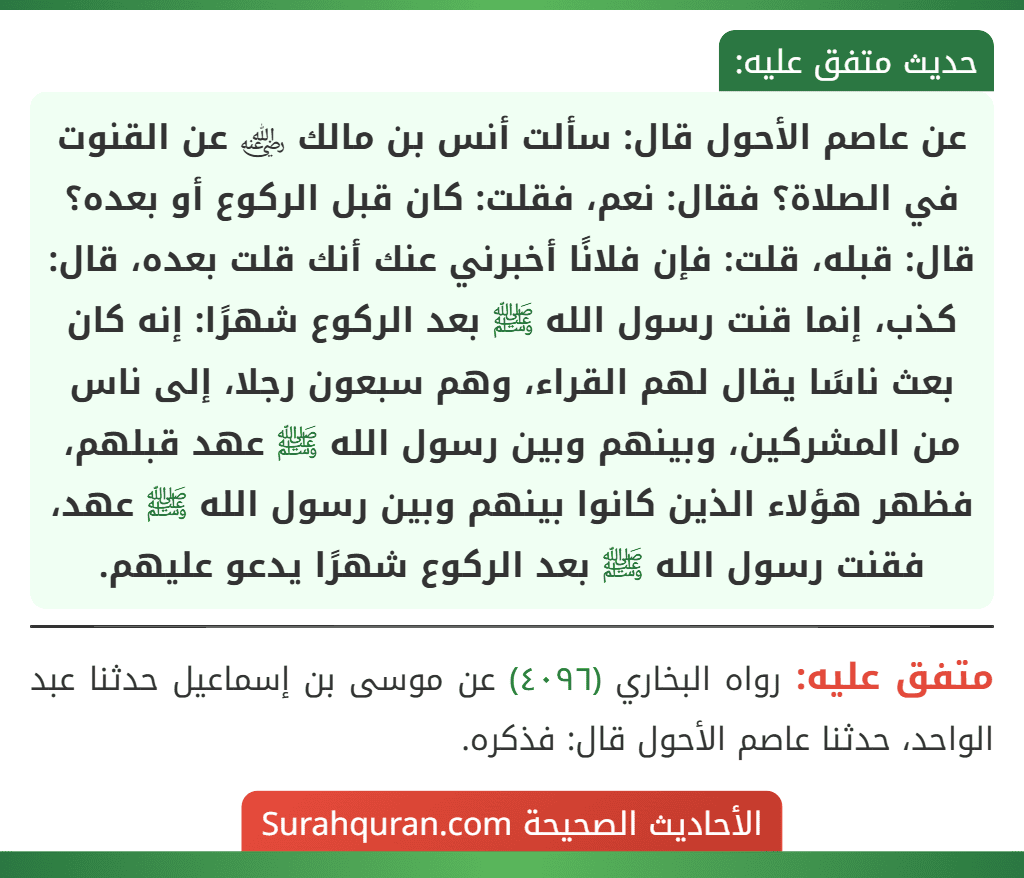 عن عاصم الأحول قال: سألت أنس بن مالك ﵁ عن القنوت في الصلاة؟ فقال: نعم، فقلت: كان قبل الركوع أو بعده؟ قال: قبله، قلت: فإن فلانًا أخبرني عنك أنك قلت بعده، قال: كذب، إنما قنت رسول الله ﷺ بعد الركوع شهرًا: إنه كان بعث ناسًا يقال لهم القراء، وهم سبعون رجلا، إلى ناس من المشركين، وبينهم وبين رسول الله ﷺ عهد قبلهم، فظهر هؤلاء الذين كانوا بينهم وبين رسول الله ﷺ عهد، فقنت رسول الله ﷺ بعد الركوع شهرًا يدعو عليهم. عن عاصم الأحول قال: سألت أنس بن مالك ﵁ عن القنوت في الصلاة؟ فقال: نعم، فقلت: كان قبل الركوع أو بعده؟ قال: قبله، قلت: فإن فلانًا أخبرني عنك أنك قلت بعده، قال: كذب، إنما قنت رسول الله ﷺ بعد الركوع شهرًا: إنه كان بعث ناسًا يقال لهم القراء، وهم سبعون رجلا، إلى ناس من المشركين، وبينهم وبين رسول الله ﷺ عهد قبلهم، فظهر هؤلاء الذين كانوا بينهم وبين رسول الله ﷺ عهد، فقنت رسول الله ﷺ بعد الركوع شهرًا يدعو عليهم.