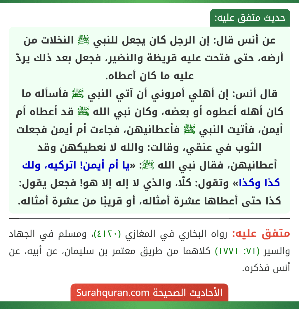 عن أنس قال: إن الرجل كان يجعل للنبي ﷺ النخلات من أرضه، حتى فتحت عليه قريظة والنضير، فجعل بعد ذلك يردّ عليه ما كان أعطاه.
قال أنس: إن أهلي أمروني أن آتي النبي ﷺ فأسأله ما كان أهله أعطوه أو بعضه، وكان نبي الله ﷺ قد أعطاه أم أيمن، فأتيت النبي ﷺ فأعطانيهن، فجاءت أم أيمن فجعلت الثوب في عنقي، وقالت: والله لا نعطيكهن وقد أعطانيهن، فقال نبي الله ﷺ: «يا أم أيمن! اتركيه، ولك كذا وكذا» وتقول: كلّا، والذي لا إله إلا هو! فجعل يقول: كذا حتى أعطاها عشرة أمثاله، أو قريبًا من عشرة أمثاله. عن أنس قال: إن الرجل كان يجعل للنبي ﷺ النخلات من أرضه، حتى فتحت عليه قريظة والنضير، فجعل بعد ذلك يردّ عليه ما كان أعطاه.
قال أنس: إن أهلي أمروني أن آتي النبي ﷺ فأسأله ما كان أهله أعطوه أو بعضه، وكان نبي الله ﷺ قد أعطاه أم أيمن، فأتيت النبي ﷺ فأعطانيهن، فجاءت أم أيمن فجعلت الثوب في عنقي، وقالت: والله لا نعطيكهن وقد أعطانيهن، فقال نبي الله ﷺ: «يا أم أيمن! اتركيه، ولك كذا وكذا» وتقول: كلّا، والذي لا إله إلا هو! فجعل يقول: كذا حتى أعطاها عشرة أمثاله، أو قريبًا من عشرة أمثاله.